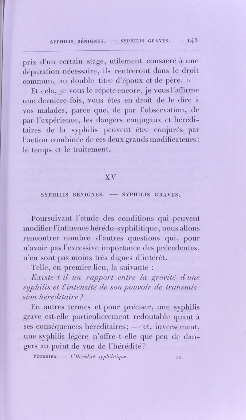 prix d’un certain stage, utilement consacre a une depuration necessaire, ils rentreront dans le droit commun, au double titre d’epoux et de pere. » El cela, je vous le repete encore, je vous Paffirme une derniere lois, vous etes en droit de le dire a vos malades, parce cpie, de par Eobservation, de par ^experience, les dangers conjugaux et heredi- taires de la syphilis peuvent etre conjures par I’action combinee de ces deux grands modificateurs: le temps et le traitement. XV SYPHILIS BENIGNES. SYPHILIS GRAVES. Poursuivant Petude des conditions qui peuvent modifier Pinfluence heredo-syphilitique, nous allons rencontrer nombre d’autres questions qui, pour n’avoir pas Pexcessive importance des precedentcs, n’en sont pas moins Ires digues d’interet. Telle, en premier lieu, la suivante : Existe-t-il an rapport entre la gravite d'une syphilis et Vintensity de son pouvoir de transmis- sion kereditaire ? En autres termes et pour preciser, une syphilis grave est-elle particulierement redoutable quant a ses consequences hereditaires; — et, inversement, une syphilis legere 11’ofFre-t-elle que peu de dan- gers au point de vue de Pheredite ? Fournier. — L’Heredite syphilitique. jo