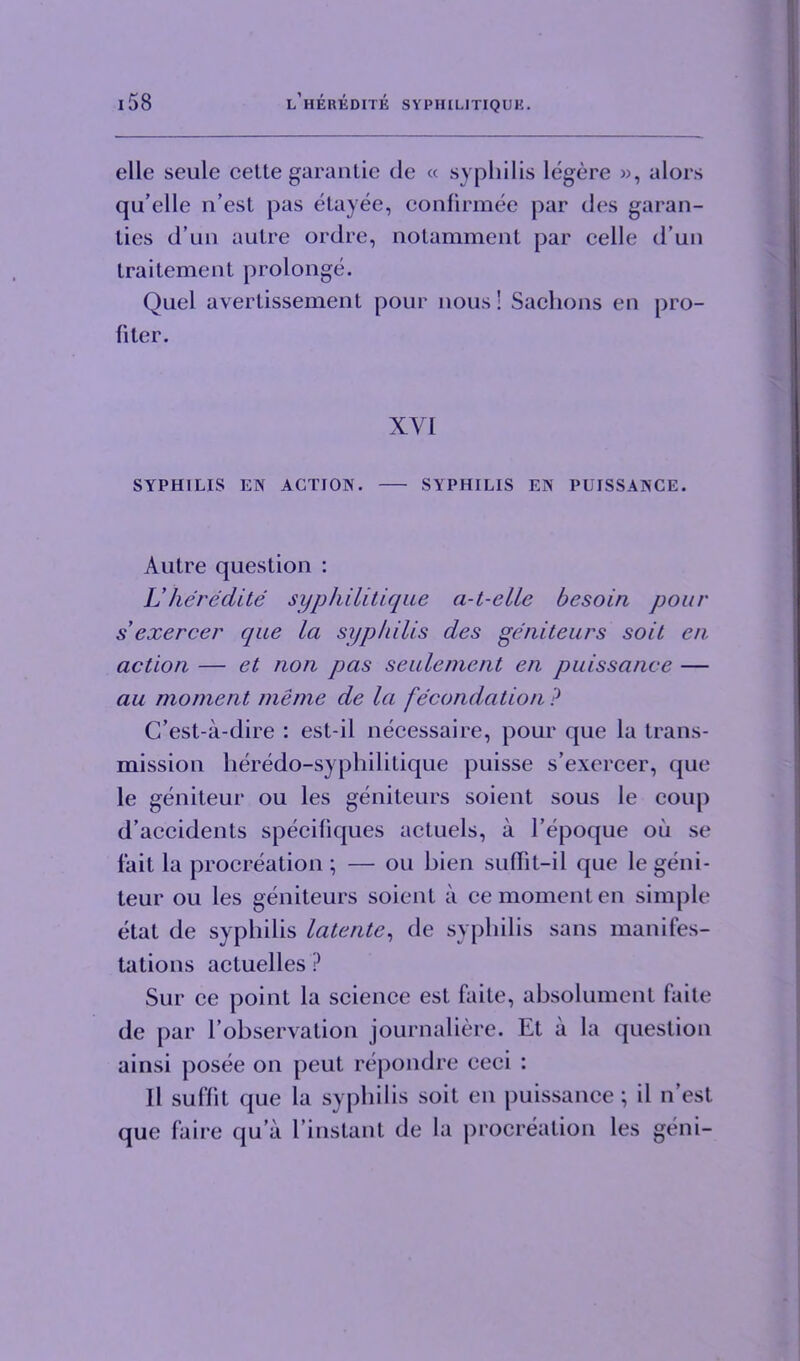 elle seule cette gar an tie de « syphilis legere », alors qu’elle n’est pas etayee, confirmee par des garan- lies d’un autre ordre, notamment par celle d’un traitement prolonge. Quel avertissement pour nous! Sachons en pro- filer. XVI SYPHILIS EN ACTION. SYPHILIS EN PUISSANCE. Autre question : Uhereelite syphilitique a-t-elle besoin pour s'exercer que la syphilis des geniteurs soit en action — et non pas seulement en puissance — au moment me me de la fecundation ? C’est-a-dire : est-il necessaire, pour que la trans- mission heredo-syphilitique puisse s’exercer, que le geniteur ou les geniteurs soient sous le coup d’accidents specifiques actuels, a l’epoque oil se fait la procreation ; — ou bien suffit-il que le geni- teur ou les geniteurs soient a ce moment en simple etat de syphilis latente, de syphilis sans manifes- tations actuelles ? Sur ce point la science est faite, absolument faite de par l’observation journaliere. Et a la question ainsi posee on peut repondre ceci : 11 suf’fit que la syphilis soit en puissance; il n’est que faire qua l’instant de la procreation les geni-