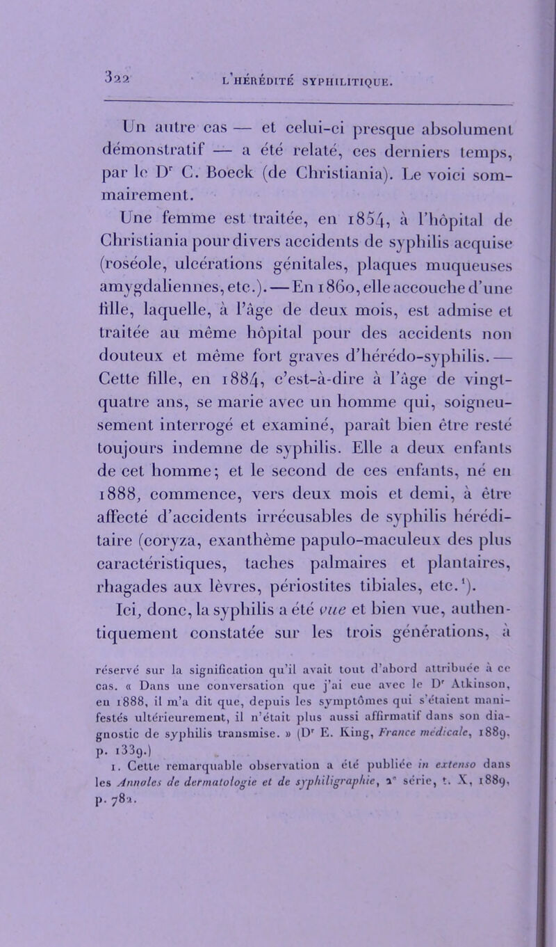 Un autre cas — et celui-ci presque absolumenl demonstratif — a ete relate, ces derniers temps, par le Dr C. Boeck (de Christiania). Le void som- mairement. Une femme est traitee, en i854, a l’hopital de Christiania pour divers accidents de syphilis acquise (roseole, ulcerations genitales, plaques muqiieuses amygdaliennes, etc.). — En 1860,elleaccouche d’une lille, laquelle, a l’age de deux mois, est admise et traitee au meme hdpital pour des accidents non douteux et meme fort graves d’heredo-syphilis.— Cette idle, en 1884, c’est-a-dire a l’age de vingt- quatre ans, se marie avec un homme qui, soigneu- sement interroge et examine, parait bien etre reste toujours indemne de syphilis. Elle a deux enfants de cet homme; et le second de ces enfants, ne en 1888, commence, vers deux mois et demi, a etre affecte d’accidents irrecusables de syphilis heredi- taire (coryza, exantheme papulo-maculeux des plus caracteristiques, taches palmaires et plantaires, rhagades aux levres, periostites tibiales, etc.1). Ici, done, la syphilis a ete vue et bien vue, authen- tiquement constatee sur les trois generations, a reserve sur la signification qu’il avait tout d’abord attribuee a ce cas. « Dans une conversation que j’ai eue avec le D' Atkinson, en 1888, il m’a dit que, depuis les syraptomes qui s etaient mani- festes ulterieuremeut, il n’etait plus aussi affirmatif dans son dia- gnostic de syphilis transmise. » (Dr E. King, France medicate, 1889. P- i33g.) 1. Cette remarquable observation a ete publi^e in extenso dans les Annolcs de dermatologic et dc sj'philigraphie, a' scrie, t. X, 1889, p.78a.