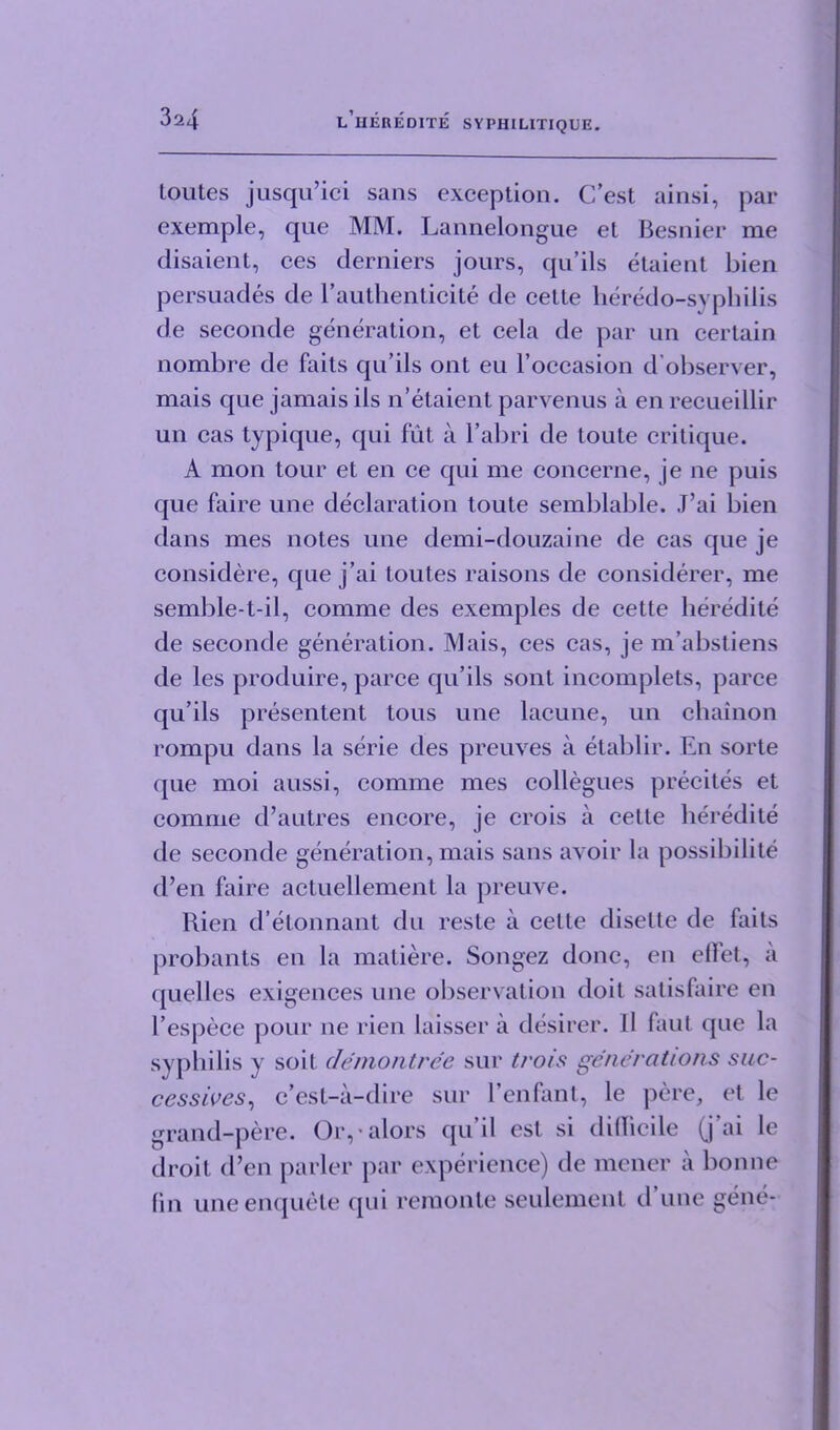 toutes jusqu’ici sans exception. C’est ainsi, par exemple, que MM. Lannelongue et Besnier me disaient, ces derniers jours, qu’ils etaient bien persuades de l’authenticite de cette heredo-syphilis de seconde generation, et cela de par un certain nombre de faits qu’ils ont eu l’occasion d’observer, mais que jamais ils n’etaient parvenus a en recueillir un cas typique, qui fut a l’abri de toute critique. A mon tour et en ce qui me concerne, je ne puis que faire une declaration toute semblable. J’ai bien dans mes notes une demi-douzaine de cas que je considere, que j’ai toutes raisons de considerer, me semble-t-il, comme des exemples de cette lieredite de seconde generation. Mais, ces cas, je m’abstiens de les produire, parce qu’ils sont incomplets, parce qu’ils presentent toils une laeune, un chainon rompu dans la serie des preuves a etablir. En sorte que moi aussi, comme mes collegues precites et comme d’autres encore, je crois a cette lieredite de seconde generation, mais sans avoir la possibility d’en faire actuellement la preuve. Rien d’etonnant du reste a cette diselte de faits probants en la matiere. Songez done, en diet, a quelles exigences une observation doit satisfaire en l’espece pour ne rien laisser a desirer. II faut que la syphilis y soil demontree sur trois generations suc- cessives, e’est-a-dire sur Venfant, le pere, et le grand-pere. Or,• alors qu’il esl si difficile (j’ai le droit d’en parler par experience) de mener a bonne fin une enquete qui remonle seulement d’une gene-