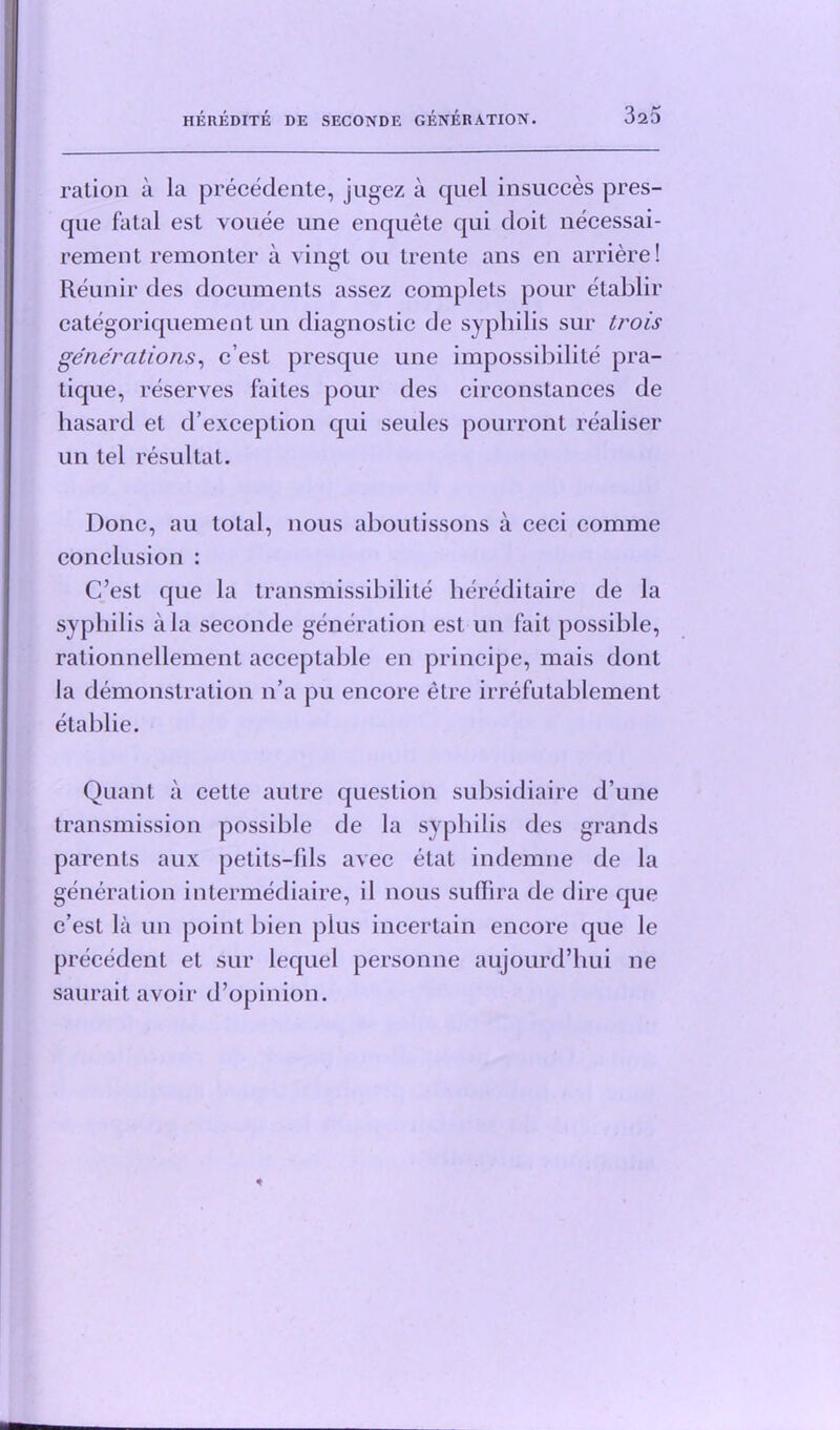 320 ration a la precedente, jugez a quel insucces pres- que fatal est vouee une enquete qui doit necessai- rement remonter a vingt ou trente ans en arriere! Reunir des documents assez complets pour etablir categoriquement un diagnostic de syphilis sur trois generations, c’est presque une impossibility pra- tique, reserves faites pour des circonstances de hasard et d’exception qui seules pourront realiser un tel resultat. Done, au total, nous aboutissons a ceci comme conclusion : C’est que la transmissibilite hereditaire de la syphilis ala seconde generation est un fait possible, rationnellement acceptable en principe, mais dont la demonstration n’a pu encore etre irrefutablement etablie. Quant a cette autre question subsidiaire d’une transmission possible de la syphilis des grands parents aux petits—fils avec elat indemne de la generation intermediaire, il nous suflira de dire que c’est la un point bien plus incertain encore que le precedent et sur lequel personne aujourd’hui ne saurait avoir d’opinion.