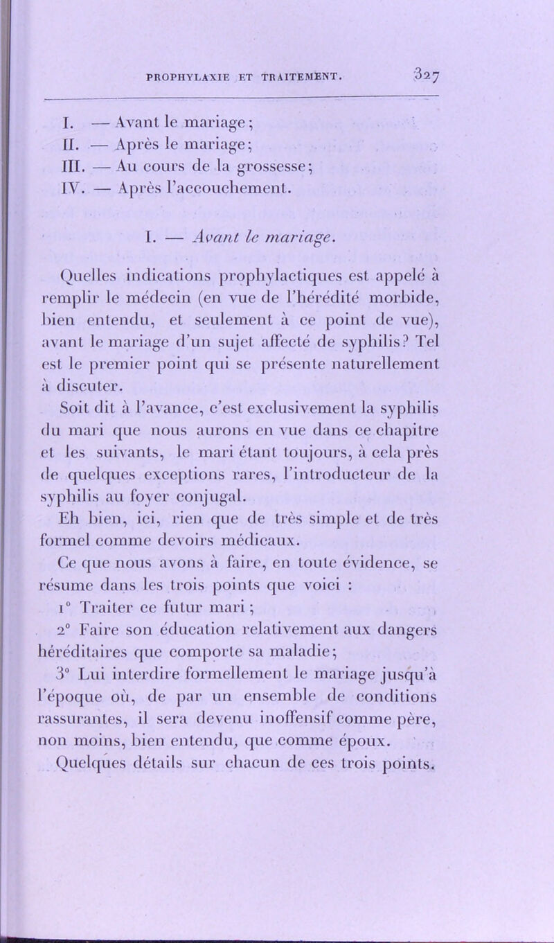 I. — Avant le mariage; [I. — Apres le mariage; HI. —Au cours de la grossesse; [V. — Apres l’accouchement. I. — Avant le mariage. Quelles indications prophylactiques est appele a remplir le medecin (en vue de l’heredite morbide, bien entendu, et seulement a ce point de vue), avant le mariage d un sujet affecte de syphilis? Tel est le premier point qui se presente naturellement a diseuter. Soit dit a l’avance, c’est exclusivement la syphilis du mari que nous aurons en vue dans ce chapitre et les suivants, le mari etant toujours, a cela pres de quelques exceptions rares, Fin trod ucteur de la syphilis au foyer conjugal. Eh bien, ici, rien que de tres simple el de tres formcl comme devoirs medicaux. Ce que nous avons a faire, en toute evidence, se resume dans les trois points que voici : i° Traiter ce futur mari; 20 Faire son education relativemenl aux dangers hereditaires que comporte sa maladie; 3° Lui interdire formellement le mariage jusqu’a Fepoque oil, de par un ensemble de conditions rassurantes, il sera devenu inofFensif comme pere, non moins, bien entendu, que comme epoux. Quelques details sur chacun de ces trois points.