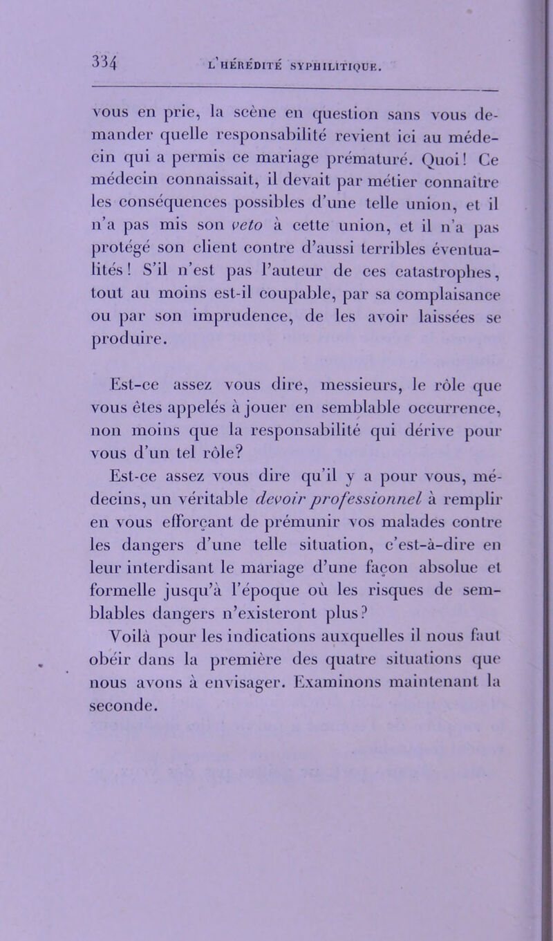 vous en prie, la scene en question sans vous de- mander quelle responsabilite revient ici au mede- cin qui a permis ce manage premature. Quoi! Ce medecin connaissait, il devait par metier connaitre les consequences possibles d’une telle union, et il n’a pas mis son veto a cette union, et il n’a pas protege son client contre d’aussi terribles eventua- lites! S’il n’est pas 1’auteur de ces catastrophes, tout au moins est-il coupable, par sa complaisance ou par son imprudence, de les avoir laissees se produire. Est-ce assez vous dire, messieurs, le role que vous etes appeles a jouer en semblable occurrence, non moins que la responsabilite qui derive pour vous d’un tel role? Est-ce assez vous dire qu’il v a pour vous, me- decins, un veritable devoir professionnel a remplir en vous efforcant de premunir vos malades contre les dangers d’une telle situation, c’est-a-dire en leur interdisant le mariage d’une facon absolue et formelle jusqu’a l’epoque ou les risques de sem- blables dangers n’existeront plus? Yoila pour les indications auxquelles il nous faul obeir dans la premiere des quatre situations que nous avons a envisager. Examinons maintenant la seconde.