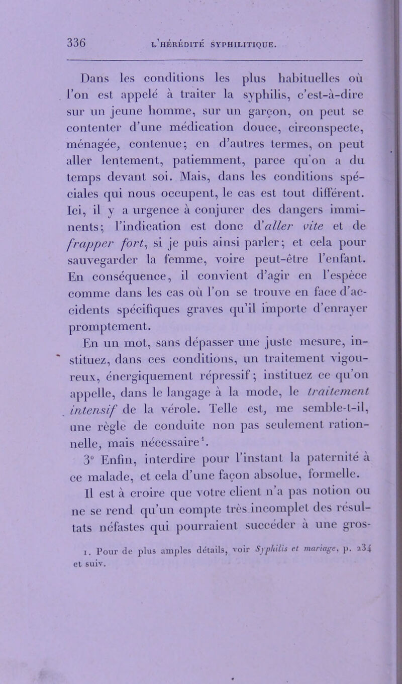 Dans les condilions les plus habituelles ou I’on est appele a trailer la syphilis, c’est-a-dire sur un jeuue homme, sur un garcon, on pent se contenter d une medication douce, circonspecte, menagee, contenue; en d’autres termes, on peut aller lentement, patiemment, parce qu’on a du temps devant soi. Mais, dans les conditions spe- ciales qui nous occupent, le cas est tout different. Ici, il v a urgence a conjurer des dangers immi- nents; l’indication est done d'aller vite et de frapper fort, si je puis ainsi parler; et cela pour sauvegarder la femme, voire peut-etre l’enfant. En consequence, il convient d’agir en l’espece comme dans les cas oil I on se trouve en face d’ac- cidents specifiques graves qu’il importe d’enrayer promptement. En un mot, sans depasser une juste mesure, in- stituez, dans ces conditions, un traitement vigou- reux, energiquement repressif; instituez ce qu on appelle, dans le langage a la mode, le traitement intensif de la verole. Telle est, me semble-t-il, une regie de c.onduite non pas seulement ration- nelle, mais necessaire1. 3° Enfin, interdire pour l’instant la paternite a ce malade, et cela d’une facon absolue, formelle. Il est a croire que voire client n’a pas notion ou ne se rend qu un com[)te tres incomplet des resul- tats nefastes qui pourraient succeder a une gros- x. Pour de plus amples details, voir Syphilis ct manage, p. 5.3_i et suiv.