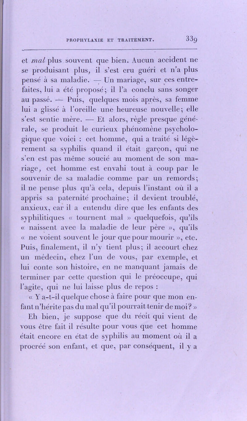 et mal plus souvent que bien. Aucun accident ne se produisant plus, il s’est cm gueri et n’a plus pense a sa maladie. — Un mariage, sur ces entre- faites, lui a ete propose; il l’a conclu sans songer au passe. — Puis, quelques mois apres, sa femme lui a glisse a l’oreille une heureuse nouvelle; elle s’est sentie mere. — El alors, regie presque gene- rale, se produit le curieux phenomene psycholo- gique que voici : cet homme, qui a Iraite si lege- rement sa syphilis quand il elait garcon, qui ne s’en est pas meme soucie au moment de son ma- riage, cet homme est envahi tout a coup par le souvenir de sa maladie comme par un remords; il ne pense plus qu’a cela, depuis l’instant oil il a appris sa paternite prochaine; il devient trouble, anxieux, car il a entendu dire que les enfants des syphilitiques « tournent mal » quelquefois, qu’ils « naissent avec la maladie de leur pere », qu’ils « ne voient souvent le jour que pour mourir », etc. Puis, finalement, il 11’y tient plus; il accourt chez un medecin, chez l’un de vous, par exemple, et lui conte son histoire, en ne manquant jamais de terminer par cette question qui le preoccupe, qui I’agite, qui ne lui laisse plus de repos : « Y a-t-il quelque chose a faire pour que mon en- fant n’herite pas du mal qu’il pourrait tenir de moi? » Eh bien, je suppose que du recit qui vienl de vous etre fait il resulte pour vous que cel homme etait encore en etat de syphilis au moment oil il a procree son enfant, et que, par consequent, il y a