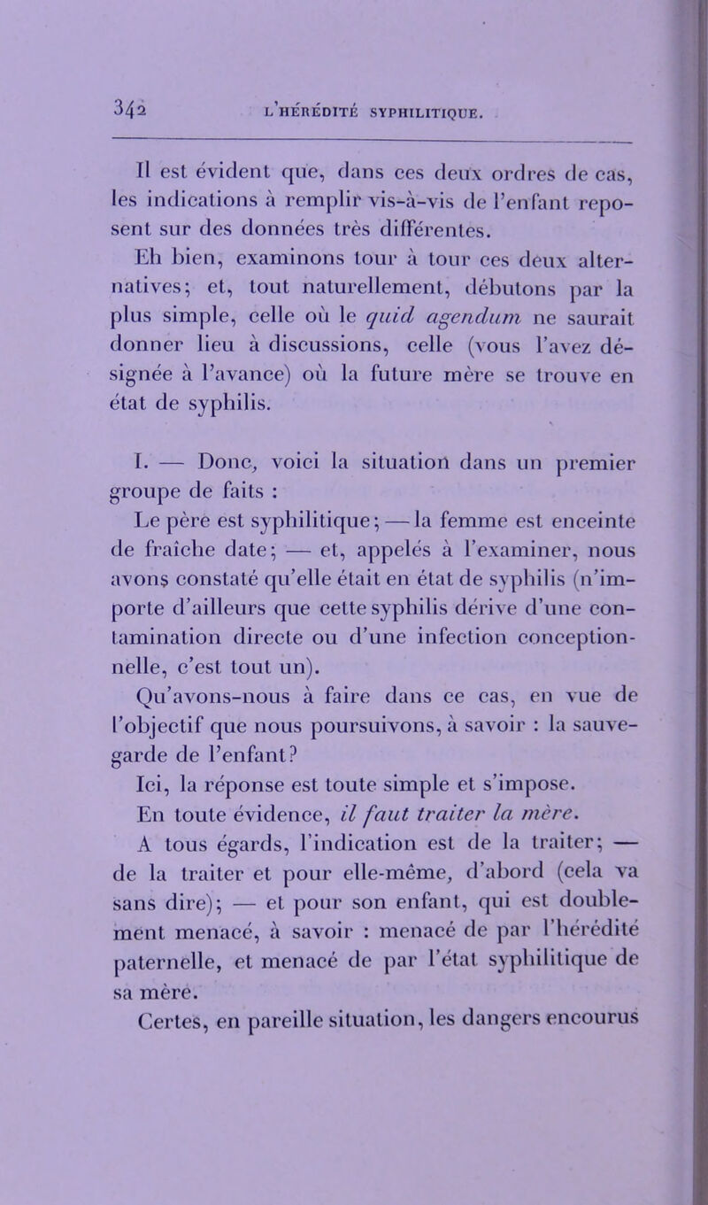 II est evident que, dans ces deux ordres de cas, les indications a remplir vis-a-vis de l’enfant repo- sent sur des donnees tres difFerentes. Eh l)ien, examinons tour a tour ces deux alter- natives; et, tout naturellement, debutons par la plus simple, celle on le quid agendum ne saurait donner lieu a discussions, celle (vous l’avez de- signee a l’avance) ou la future mere se trouve en etat de syphilis. I. — Done, voici la situation dans un premier groupe de faits : Le pere est syphilitique; — la femme est enceinte de fraiche date; — et, appeles a l’examiner, nous avon$ constate qu’elle etait en etat de syphilis (n’im- porte d’ailleurs que cette syphilis derive d’une con- tamination directe ou d’une infection conception- nelle, e’est tout un). Qu’avons-nous a faire dans ce cas, en vue de I’objectif que nous poursuivons, a savoir : la sauve- garde de l’enfant? Ici, la reponse est toute simple et s’impose. En toute evidence, il faut traiter la mere. A tous egards, l’indication est de la traiter; — de la traiter et pour elle-meme, d’abord (cela va sans dire); — et pour son enfant, qui est double- ment menace, a savoir : menace de par l’heredite paternelle, et menace de par l’etat syphilitique de sa mere. Certes, en pareille situation, les dangers encourus