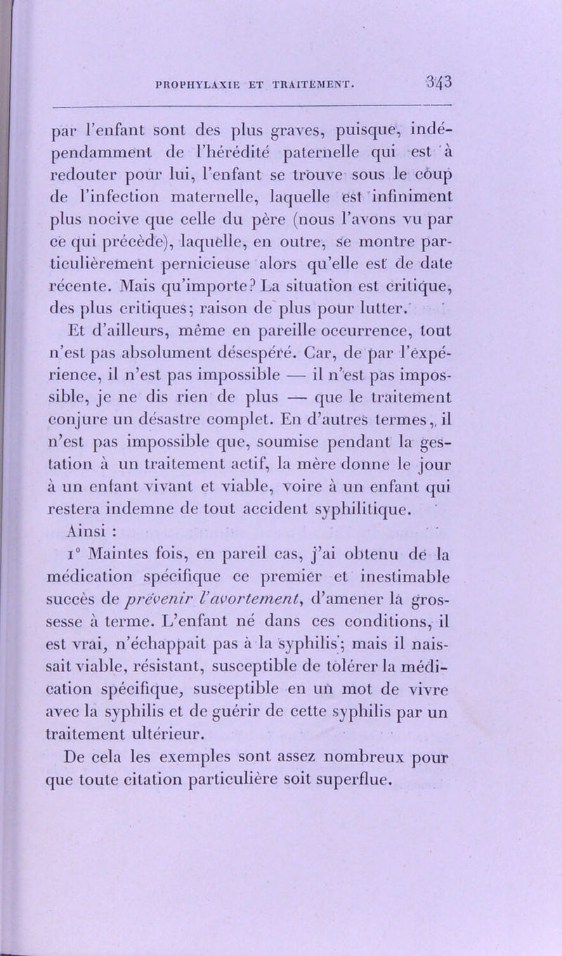 par l’enfant sont des plus graves, puisque, inde- pendamment de l’heredite paternelle qui est a redouter pour lui, l’enfant se tr'ouve sous le coup de l’infection maternelle, laquelle est inliniment plus nocive que celle du pere (nous l’avons vu par ce qui precede), laquelle, en outre, Se montre par- ticuliereineht pernicieuse alors qu’elle est de date recente. Mais qu’importe? La situation est critique, des plus critiques; raison de plus pour lutter. Et d’ailleurs, meme en pareille occurrence, lout 11’esl pas absolument desespere. Car, de par l’expe- rience, il n’est pas impossible — il n’est pas impos- sible, je ne dis rien de plus — que le traitement conjure un desastre complet. En d’autres termes,, il n’est pas impossible que, soumise pendant la ges- tation a un traitement actif, la mere donne le jour a un enlant vivant et viable, voire a un enfant qui restera indemne de tout accident syphilitique. Ainsi : i° Maintes fois, en pared cas, j’ai obtenu de la medication specifique ce premier et inestimable succes de prevenir Vavortement, d’amener la gros- sesse a terme. L’enfant ne dans ces conditions, il est vrai, n’echappait pas a la syphilis; mais il nais- sait viable, resistant, susceptible de tolerer la medi- cation specifique, susceptible en un mot de vivre avec la syphilis et de guerir de cette syphilis par un traitement ulterieur. De cela les exemples sont assez nombreux pour que toute citation particuliere soit superflue.