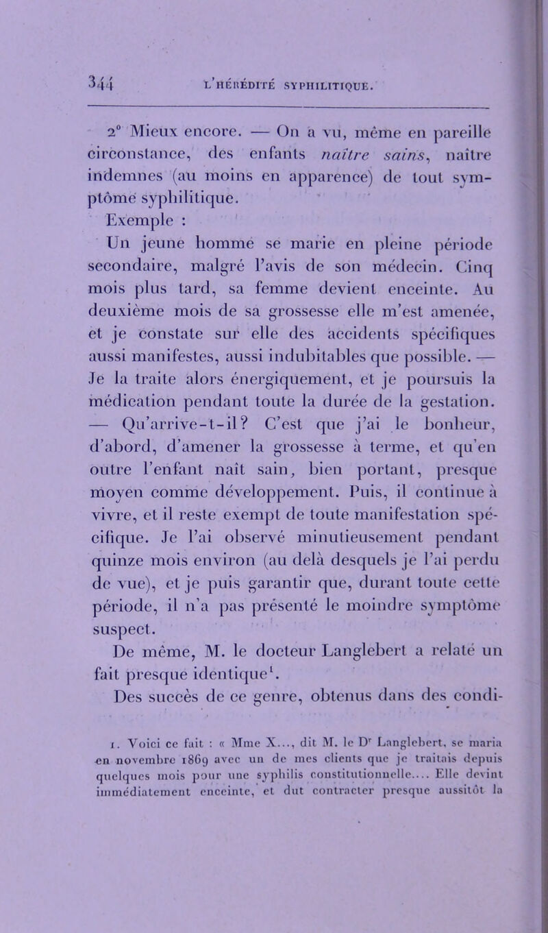 2° Mieux encore. — On a vu, meme en pareille circonstance, des enfants naitre sains, naitre iridemnes (au moins en apparence) de lout sym- ptorrie syphilitique. Exemple : Un jeune homme se marie en pleine periode secondaire, malgre l’avis de son medecin. Cinq mois plus lard, sa femme devienl enceinte. Au deuxieme mois de sa grossesse elle m’est amenee, el je constate sur elle des accidents specifiques aussi manifestes, aussi indubitables que possible. — Je la traile alors energiquement, et je poursuis la medication pendant toute la duree de la gestation. — Qu’arrive-t-il? C’est que j’ai le bonheiir, d’abord, d’amener la grossesse a terme, et qu’en outre 1’enfant nait sain, bien portant, presque ncioven comme developpement. Puis, il continue a vivre, et il reste exempt de toute manifestation spe- cilique. Je l’ai observe minutieusement pendant quinze mois environ (au dela desquels je l’ai perdu de vue), et je puis garantir que, durant toute cette periode, il n’a pas presente le moindre symptome suspect. De meme, M. le docteur Langlebert a relate un fait presque identique1. Des succes de ce genre, obtenus dans des eondi- i. Voici ce fait : « Mme X..., dit M. lc Dr Langlebert, se maria cn novembre 1869 avee un de mes clients que je traitais depuis quelqucs mois pour une syphilis coustitutiouuelle.... Elle devint immediatement enceinte, et dut contraclcr presque aussitot la