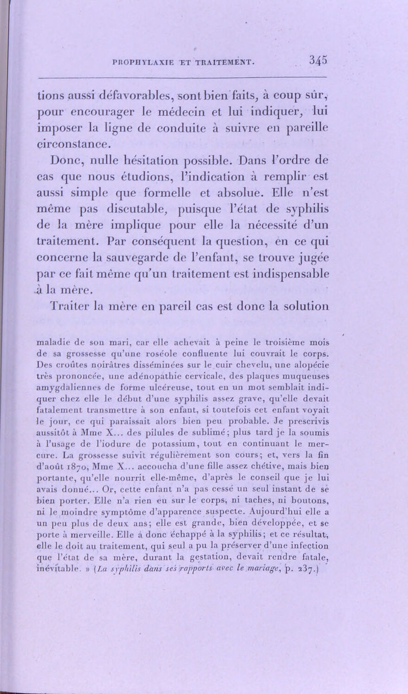 lions aussi defavorables, sontbien faits, a coup sur, pour encourager Ic medecin et lui indiquer, lui imposer la ligne de conduite a suivre en pareille circonstance. Done, nulle hesitation possible. Dans I’ordre de cas que nous etudions, l’indication a remplir esl aussi simple que formelle et absolue. Elle n’esl meme pas discutable, puisque l’etat cle syphilis de la mere implique pour elle la necessite d’un traitement. Par consequent la question, en ce qui concerne la sauvegarde de Penfant, se trouve jugee par ce fait meme qu’un traitement est indispensable a la mere. Traiter la mere en pared cas est done la solution maladie de sou mari, car elle achevait a peine le troisieme mois de sa grossesse qu’une roseole coufluente lui couvrait le corps. Des croutes noiratres disseminees sur le cuir chevelu, line alopecie tres prononcee, une adenopathie cervicale, des plaques muqueuses amygdaliennes de forme ulcereuse, tout eu un mot semblait indi- quer chez elle le debut d’une syphilis assez grave, qu’elle devail fatalement transmettre a son enfaut, si toutel’ois cet enfant voyail le jour, ce qui paraissait alors bien peu probable. Je prescrivis aussitot a Mme X... des pilules de sublime; plus tard je la soumis a l’usage de l’iodure de potassium, tout en continuant le mer- cure. La grossesse suivit regulieremeut son cours; et, vers la fin d’aout 1870, Mme X... accoucba d’une fdle assez chetive, mais bien portante, qu’elle nourrit elle-meme, d’apres le conseil que je lui avais donue... Or, cetle enfant n’a pas cesse un seul instant de se bien porter. Elle n’a lien eu sur le corps, ni taches, ni boutons, ni Je moindre symplome d’apparence suspecte. Aujourd’bui elle a un peu plus de deux aus; elle est grande, bien developpee, et sc porte a merveille. Elle a done echappe a la syphilis; et ce resultat, elle le doit au traitement, qui seul a pu la preserver d’une infection que Fetal de sa mere, durant la gestation, devait rendre fatale, inevitable. » (La syphilis dans scs [rapports avec le mariage, p. 237.)