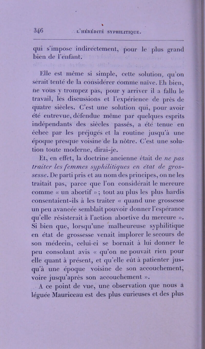 cjui s’impose indirectement, pour le plus grand bien de l’enfant. Elle est meme si simple, cette solution, qu’on serait tente de la considerer comme naive. Eli bien, ne vous y trompez pas, pour y arriver il a fallu le travail, les discussions et l’experience de pres de quatre siecles. C’est une solution qui, pour avoir ete entrevue, defendue meme par quelques esprils independants des siecles passes, a ete tenue en ecbec par les prejuges et la routine jusqu’a une epoque presque voisine de la notre. C’est une solu- tion toute moderne, dirai-je. Et, en effet, la doctrine ancienne elait de ne pas traiter les femmes syphilitiques en etat cle gros- sesse. De parti pris et au nom des principes, on ne les traitait pas, parce que Ton considerait le mercure comme « un abortif »; tout au plus les plus liardis consentaient-ils a les traiter « quand une grossesse un peu avancee semblait pouvoir donner l’esperance qu’elle resisterait a Taction abortive du mercure ». Si bien que, lorsqu’une malheureuse syphilitique en etat de grossesse venait implorer le secours de son medecin, celui-ci se bornait a lui donner le peu consolant avis « qu’on ne pouvait rien pour elle quant a present, et qu’elle eiit a patienter jus- qu’a une epoque voisine de son accouchement, voire jusqu’apres son accouchement ». A ce point de vue, une observation que nous a leguee Mauriceau est des plus curieuses et des plus