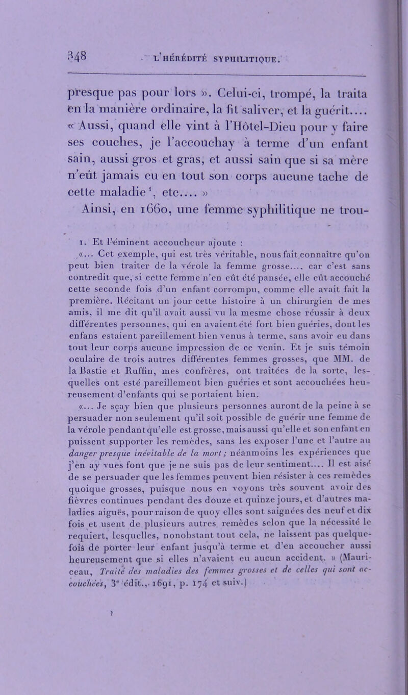 presque pas pour lors ». Celui-ci, trompe, la iraita fen la maniere ordinaire, la lit saliver, et la guerit.... « Aussi, quand elle yint a l’Hotel-Dieu pour v faire ses couches, je i’accoucliay a terme d un enfant sain, aussi gros et gras, et aussi sain que si sa mere n’eut jamais eu en tout son corps aucune laclie de cette maladie1, etc » Ainsi, en 1660, une femme syphilitique ne trou- I. Et l’eminent accoucheur ajoute : «... Cet exemple, qui esl tres veritable, nous fait connaitre qu’on peut bien trailer de la verole la femme grosse.... car c’est sans contredit que, si cette femme n’en eut ete pansee, elle eut accouche cette seconde fois d’un enfaDt corrompu, comme elle avait fait la premiere. Recitant un jour cette liistoire a un cliirurgien de mes amis, il me dit qu’il avait aussi vu la mesme chose reussir a deux dilferentes personnes, qui en avaientete fort bien gueries, dont les enfans estaient pareillement bien venus a terme, sans avoir eu dans tout leur corps aucune impression de ce A'enin. Et je suis temoin oculaire de trois autres dilferentes femmes grosses, que MM. de la Bastie et Ruffin, mes confreres, ont ti'aitees de la sorte, les- quelles ont este pareillement bien gueries et sont accouchees heu- reusement d’enfants qui se portaient bien. «... Je scay bien que plusieurs pei'sonnes auront de la peine a se persuader non seulement qu’il soit possible de guerir une femme de la verole pendant qu’elle est grosse, mais aussi qu’elle et son enfant en puissent supporter les remedes, sans les exposer l’une et l’autre an danger presque inevitable de la wort; neanmoins les experiences que j*en ay Arues font que je ne suis pas de leur sentiment— II est aisi* de se persuader que les femmes peuvent bien resister a ces remedes quoique grosses, puisque nous en voyons tres souvent avoir des fievres continues pendant des douze et quinze jours, et d autres ma- ladies aigues, pour raison de quoy clles sont saignees des neuf et dix fois et usent de plusieurs autres remedes selon que la necessite le requiert, lesquelles, nonobslant tout cela, ne laissent pas quelquc- foiS de porter leur enfant jusqu’a terme et d’en accoucher aussi heureusement que si elles n’avaient eu aucun accident. » (Mauri- ceau, Traite des maladies des femmes grosses et de celles qui sont ac- cuuchces, 3” edit., 1691, p. 174 et suiv.)