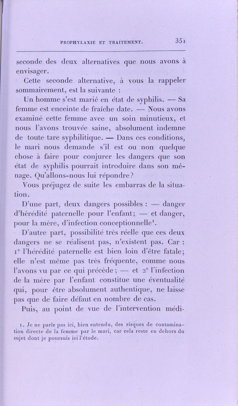 seconde des deux alternatives que nous avons a envisager. Cette seconde alternative, a vous la rappeler sommairement, est la suivante : Un homme s’est marie en etat de syphilis. — Sa femme est enceinte de fraiche date. — Nous avons examine cette femme avec un soin minutieux, et nous l’avons trouvee saine, absolument indemne de toute tare syphilitique. — Dans ces conditions, le mari nous demande s’il est on non quelque chose a faire pour conjurer les dangers que son etat de syphilis pourrait introduire dans son me- nage. Qu’allons-nous lui repondre? Yous prejugez de suite les embarras de la situa- tion. D’une part, deux dangers possibles : — danger d’heredite paternelle pour l’enfant; — et danger, pour la mere, d’infection conceptionnelle1. D’autre part, possibility Ires reelle que ces deux dangers ne se realisent pas, n’existent pas. Car : i° Pheredite paternelle est bien loin d’etre fatale; elle n’est rneme pas tres frequente, comme nous Pavons vu par ce qui precede; — et 2° Pinfection de la mere par Penfant constitue une eventualite qui, pour etre absolument authentique, ne laisse pas que de faire defaut en nombre de cas. Puis, an point de vue de Pintervenlion medi- i. Je ne parle pas ici, bien entendu, des risques de contamina- tion directe de la femme par le mari, car cela reste en dehors du sujet dont je poursuis ici l’etude.