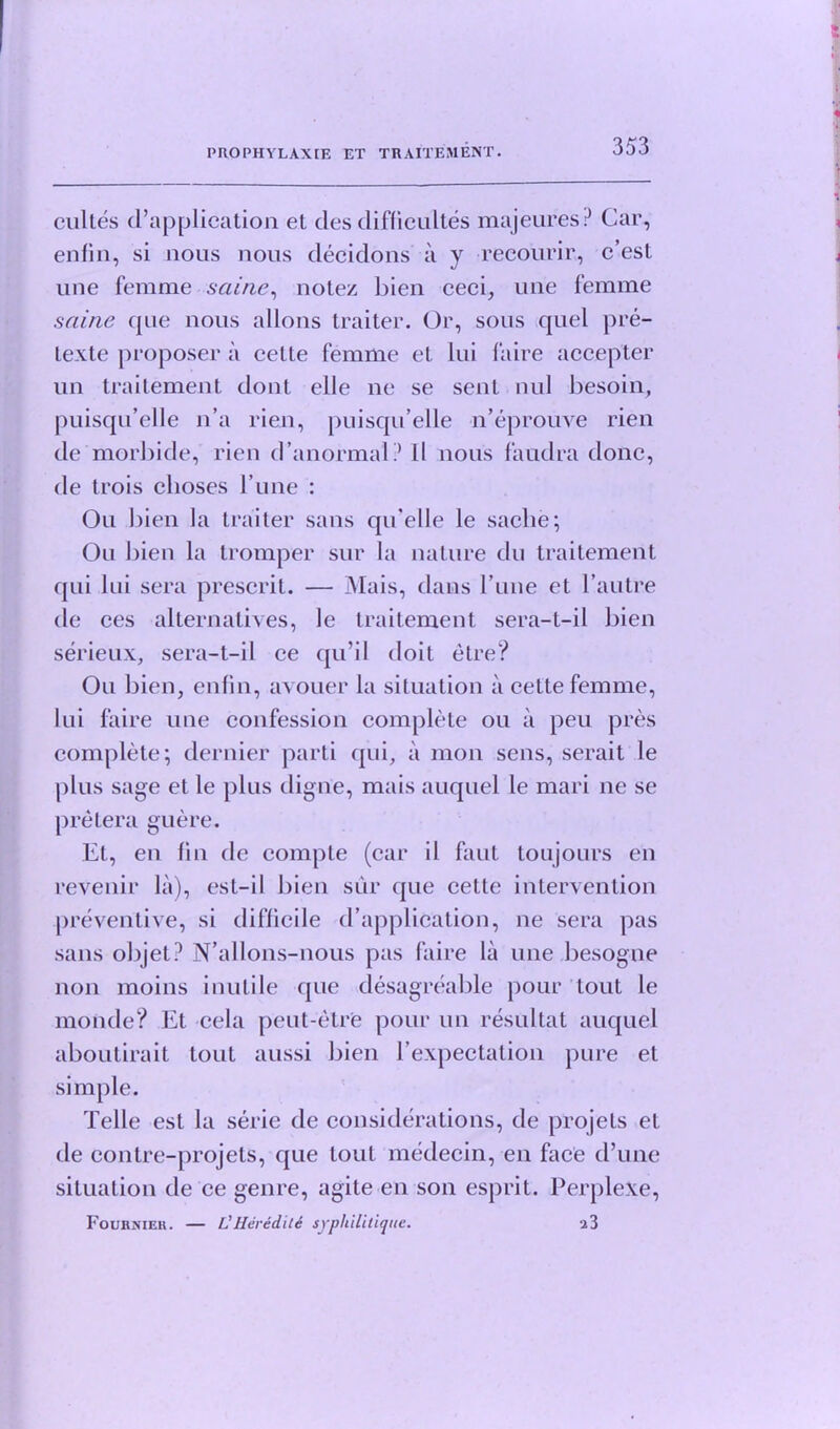 cultes d’application et des difficultes majeures? Car, enfin, si nous nous decidons a y reeourir, c’esl une femme saine, note/ bien ceci, une femme saine que nous allons traiter. Or, sous quel pre- lexte proposer a celte femme et lui faire accepter un traitement dont elle ne se sent nul besoin, puisqu’ellc n’a rien, puisqu’elle n’eprouve rien de morbide, rien d’anormal? Il nous faudra done, de trois clioses l’une : Ou bien la traiter sans qu'elle le saclie; On bien la tromper sur la nature du traitement qui lui sera prescrit. — Mais, dans rune et l’autre de ces alternatives, le traitement sera-t-il bien serieux, sera-t-il ce qu’il doit etre? Ou bien, enfin, avouer la situation a cette femme, lui faire une confession complete ou a peu pres complete; dernier parti qui, a moil sens, serait le plus sage et le plus digue, mais auquel le mari ne se pretera guere. Et, en fin de compte (car il faut toujours en revenir la), esl-il bien sur que cette intervention preventive, si difficile d’application, ne sera pas sans objet? N’allons-nous pas faire la une besogne non moins inutile que desagreable pour tout le monde? Et cela peut-etre pour un resultat auquel aboutirait tout aussi bien l’expectation pure et simple. Telle est la serie de considerations, de projets et de contre-projets, que lout medecin, en face d’une situation de ce genre, agite en son esprit. PerpleXe, Foukmek. — L'Heredite syphilitique. 2 3