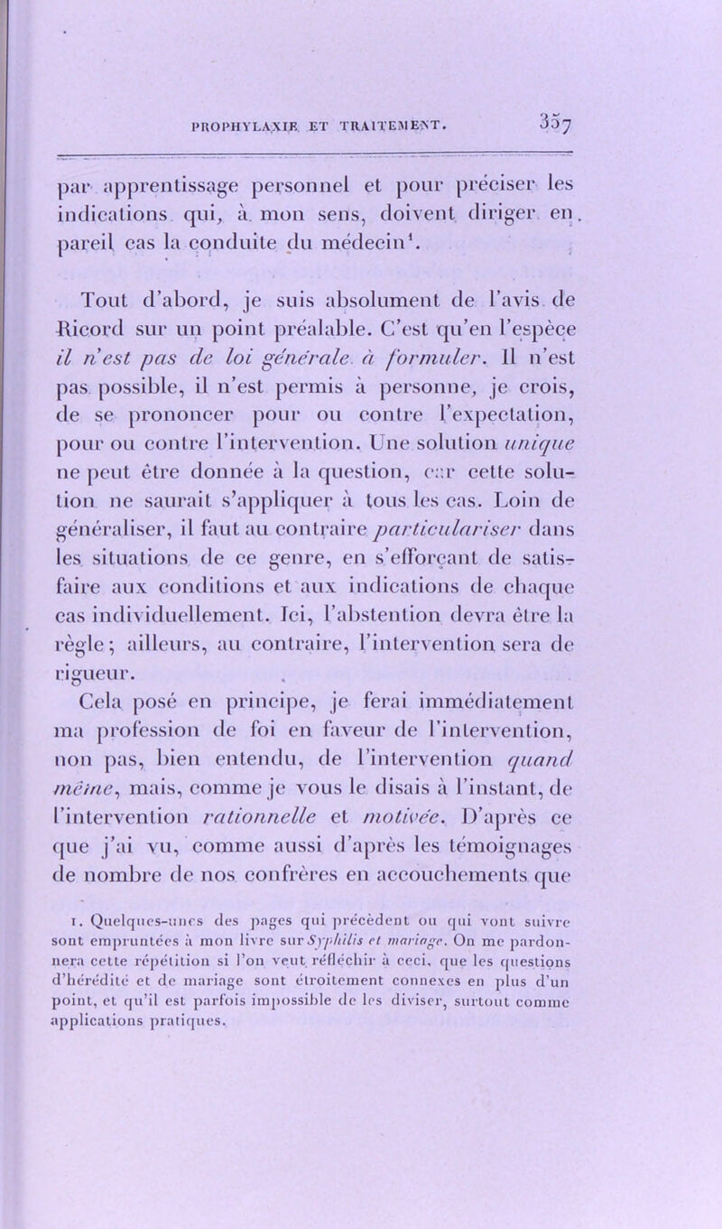 PRO PHY LAX IF. ET TRAU'EMENT 3^7 par apprentissage personnel et pour preciser les indications qui, a mon sens, doivent dinger en. pared cas la conduite du medecin1. Tout d’abord, je suis absolument de l’avis de Jlicord sur un point prealable. C’est qu’en l’espece il n est pas de loi generate, a formuler. ll n’est pas possible, il n’est permis a personne, je crois, de se prononcer pour on con Ire I’expectalion, pour ou contre l’intervention. Une solution unique ne peut etre don nee a la question, car cette solu- tion ne saurait s’appliquer a tous les cas. Loin de generaliser, il faut au contraire particularise)' dans les situations de ce genre, en s’efforeant de satis- faire aux conditions et aux indications de chaque cas individuellement. lei, l’abstention devra etre la regie; ailleurs, au contraire, l’intervention sera de rigueur. Cela pose en principe, je ferai immediatement ma profession de foi en faveur de l’inlervention, non pas, bien entendu, de l’intervention quand meine, mais, comme je vous le disais a l’instant, de 1’intervenlion rationnelle et niotivee. D’apres ce que j’ai yu, comme aussi d’apres les temoignages ile nombre de nos confreres en accouchements que 1. Quclqtics-mirs ties j^agcs qui precedent ou qui vont siiivre sont empruntccs a mon livre sur Syphilis ct manage. On me pardon- nera cette repetition si foil vent reflecliir a ceci, que les questions d’heredite et de mariage sont etroitement connexes en plus d’un point, et qu’il est parfois impossible dc les diviser, surtout comme applications pratiques.