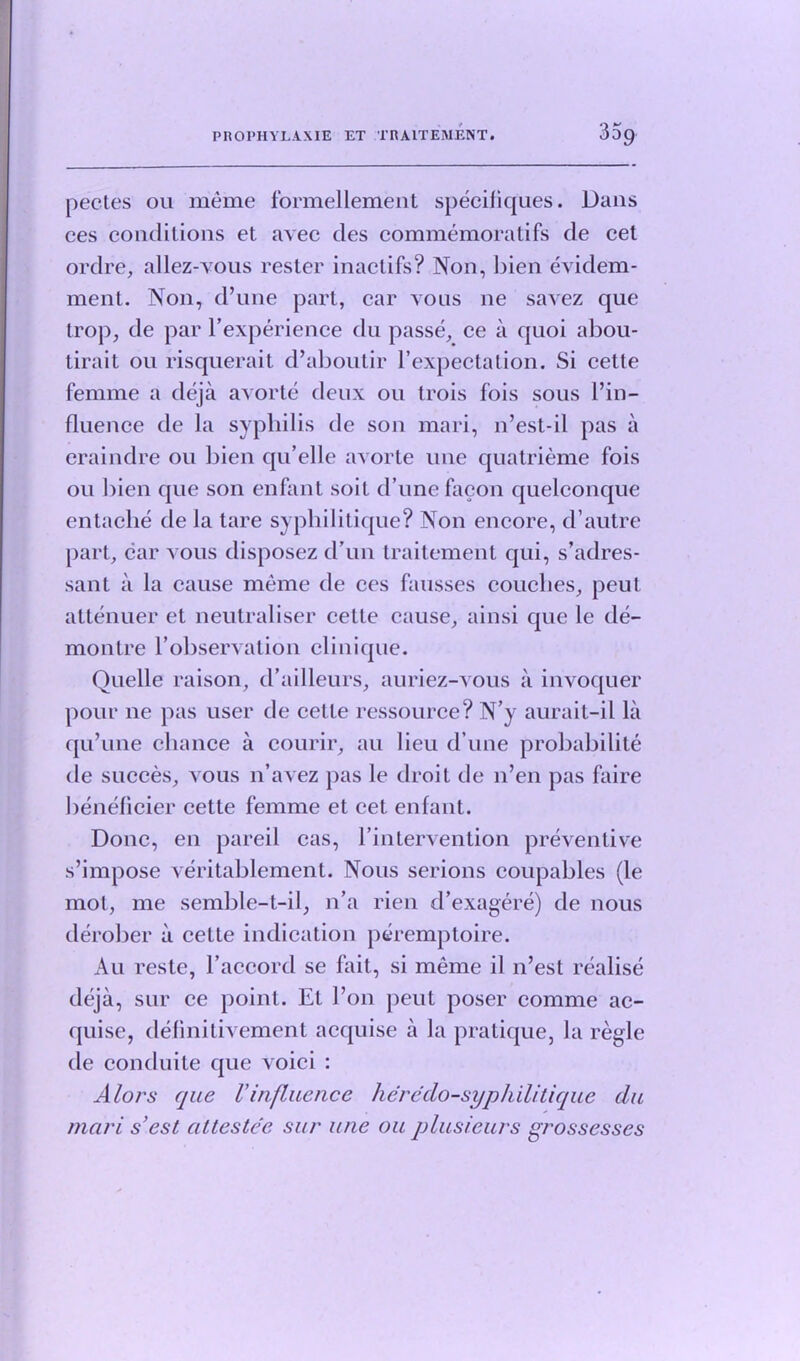 pectes ou meme formellement specifiques. Dans ces conditions et avec des commemoratifs de cet ordre, allez-vous rester inactifs? Non, bien evidem- ment. Non, d’une part, car vous ne savez que trop, de par l’experience du passe, ce a quoi abou- tirait ou risquerait d’aboutir l’expectation. Si cette femme a deja avorte deux ou trois fois sous l’in- fluence de la syphilis de son mari, n’est-il pas a craindre ou bien qu’elle avorte line quatrieme fois ou bien que son enfant soit d’une facon quelconque entache de la tare syphilitique? Non encore, d’autre part, car vous disposez d’un traitement qui, s’adres- sant a la cause meme de ces fausses couches, peut attenuer et neutraliser cette cause, ainsi que le de- montre l’observatiou clinique. Quelle raison, d’ailleurs, auriez-vous a invoquer pour ne pas user de cette ressource? N’y aurait-il la qu’une chance a courir, au lieu d’une probability de succes, vous n’avez pas le droit de n’en pas faire beneficier cette femme et cet enfant. Done, en pared cas, l’intervention preventive s’impose veritablement. Nous serions coupables (le mol, me semble-t-il, n’a rien d’exagere) de nous derober a cette indication peremptoire. Au reste, l’accord se fait, si meme il n’est realise deja, sur ce point. Et Ton peut poser comme ac- quise, definitivement acquise a la pratique, la regie de conduite que voici : Alors que Vinfluence heredo-syphilitique du mari sest attestee sur une ou plusieurs grossesses