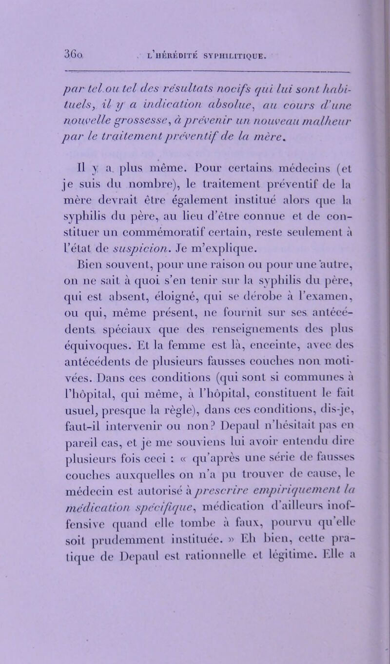 par tel on tel ties resultats nocifs qui Ini sont habi- tnels, il y a indication absolve, an conrs d'nnc nonvelle grossesse, a prevent'r nn nouveau malheur par le traitementpreventif de la mere. Il y a. plus meme. Pour certains medecins (et je suis (!u nombre), le traitement preventif de la mere devrait etre egalement institue alors que la syphilis du pere, au lieu d’etre connue et de con- stituer un commemoratif certain, reste seulement a Petat de suspicion. Je m’explique. Bien souvent, pour une raison ou pour une autre, on ne sail a quoi s’en tenir sur la syphilis du pere, qui est absent, eloigne, qui se derobe a Pexamen, ou qui, meme present, ne fournit sur ses antece- dents speciaux que ties renseignements ties plus equivoques. Et la femme est la, enceinte, avec ties antecedents de plusieurs fausses couches non moti- vees. Dans ces conditions (qui sont si communes a l’hopital, qui meme, a 1’hopital, constituent le fail usuel, presque la regie), dans ces conditions, dis-je, faut-il intervenir ou non? Depaul n’hesitait pas en pared cas, et je me souviens lui avoir entendu tlire plusieurs fois ceci : « qu’apres une serie de fausses couches auxquelles on n’a pu trouver tie cause, le medecin est autorise a prescrire empinquemcnt la medication specifique, medication fensive quantl el le tombe a faux, soil prudemment instituee. » Eh tique tie Depaul est rationnelle et d’ailleurs inof- pourvu qu elle bien, cette pra- legitime. Elle a