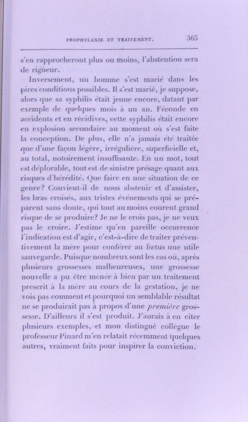 s'en rapprocheront plus ou moins, 1’abstention sera de liqueur. /nversernent, un liomme s'est marie dans les pires conditions possibles, il s’est rnarie, je suppose, alors que sa syphilis etait jeune encore, datant par exernple de quelques mois a un an. Feconde en accidents et en recidives, eelte syphilis etait encore en explosion seeondaire au moment ou s’est faite la conception. De plus, eJle n’a jamais etc traitee que d une facon legere, irrcgulicre, supcrficielle et, au total, notoircment insuffisante. Fn un mot, lout «st deplorable, toutest desinistre presage quant aux risques d heredite. Que fa ire en une situation de ce genre? Convient-il de nous abstenir et d’assister, les bras croises, aux li istes evenemenls qui sc pre- jrarer)t sans (Joule, qui tout au moins courent grand risque de sc prod ui re? Je ne le crois pas, je ne veux pas le eroirc. J’estime qu’en pareille occurrence Findicalion est d’agir, e’est-a-dii e de trailer preven- ts ement la mere pour eon hirer au Fetus une utile sauvegarde. Fuisque nornbreuxsontles eas ou, apres plusieurs grossesses rnalbeureuses, une grossesse oouvclle a pu etre menee a bien par un traitement present a Ja mere au eours de la gestation, je ne \ois pas comment et pourquoi un semblable resultat ne se produirait pas a propos d’une premiere gros- sesse. D’ailleurs il s’est produit. J aurais a en citer plusieurs exemples, et mon distingue collegue le professeur Finard m’en relatait recemment quelques autres, vrairnent fails pour inspirer la conviction.