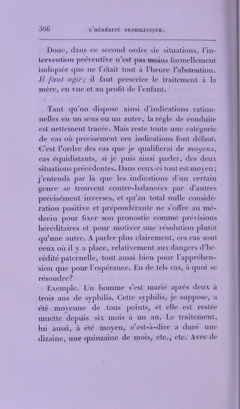 Done, dans ce second ordre de situations, 1 ’in- tervention preventive n’est pas moins formellement indiquee qiie ne l’etait tout a l’heure Eahstention. II faat agir; il faut prescrire le traitement a la mere, en vue et au profit de l’enfant. Taut qu’on dispose ainsi d’indications ration- nelles en un sens ou un autre, la regie de conduite est nettement tracee. Mais reste toute une categorie de cas oil precisement ces indications font defaut. C’est l’ordre des cas que je qualifierai de nioyens, cas equidistants, si je puis ainsi parler, des deux situations precedentes. Dans ceux-ci tout est moyen; j’entends par la que les indications d’un certain genre se trouvent contre-balancees par d’autres precisement inverses, et qu’au total nulle conside- ration positive et preponderate ne s’offre au me- decin pour fixer son pronostic comme previsions hereditaires et pour motiver une resolution plutol qu’une autre. A parler plus clairement, ces cas sonl ceux oil il y a place, relativement aux dangers d’he- redite paternelle, lout aussi bien pour l’apprehen- sion que pour l’esperance. En de tels cas, ii quoi sc resoudre? Exemple. Un hornme s’est marie apres deux ii trois ans de syphilis. Cette syphilis, je suppose, a ete moyenne de lous points, et elle est restee muette depuis six mois ii un an. Le traitement, lui aussi, ii ete moyen, e’est-a-dire a dure une dizaine, une quinzaine de mois, etc., etc. Avec de