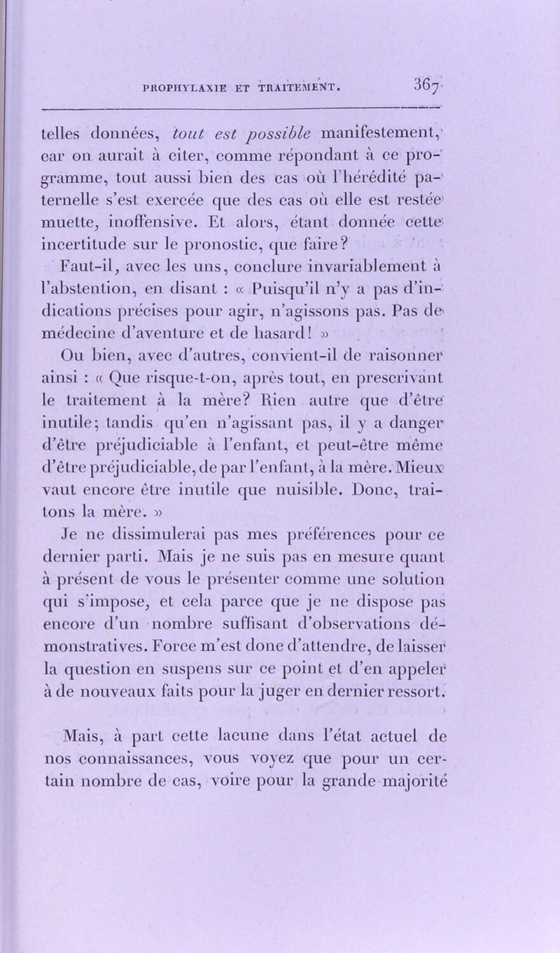 P HO PIIV LAX IE ET TRAITEMENT. telles donnees, tout est possible manifestemeiit, cap 011. am ait ci citei , 001111x10 rcponclciiit ci co pro- gramme, tout aussi bien des cas ou l’heredite pa- ternelle s’est. exercee que des cas ou elle est restee muette, inoffensive. Et alors, etant donnee cette incertitude sur le pronostic, que faire? Faut-il, avec les uns, conclure invariablemeut a l’abstention, en disant : « Puisqu’il n’y a pas d’in- dications precises pour agir, n’agissons pas. Pas de medecine d’aventure et de liasard! » Ou bien, avec d’autres, convient-il de raisonner ainsi : « Que risque-t-ou, apres tout, en prescrivant le traitement a la mere? Rien autre que d’etre inutile; tandis qu’en n’agissant pas, il y a danger d’etre prejudiciable a l’enfant, et peut-etre meme d’etre prejudiciable, de par l’enfant, a la mere. Mieux vaut encore etre inutile que nuisible. Done, trai- lons la mere. » Je ne dissimulerai pas mes preferences pour ce dernier parti. Mais je ne suis pas en mesure quant a present de vous le presenter comme une solution qui s'impose, et cela parce que je ne dispose pas encore d un nombre suffisant d’observations de- monstratives. Force m’est done d’atlendre, de laisser la question en suspens sur ce point et d’en appeler a de nouveaux faits pour la juger en dernier ressort. Mais, a part cette lacune dans l’etat actuel de nos connaissances, vous voyez que pour un cer- tain nombre de cas, voire pour la grande majorite