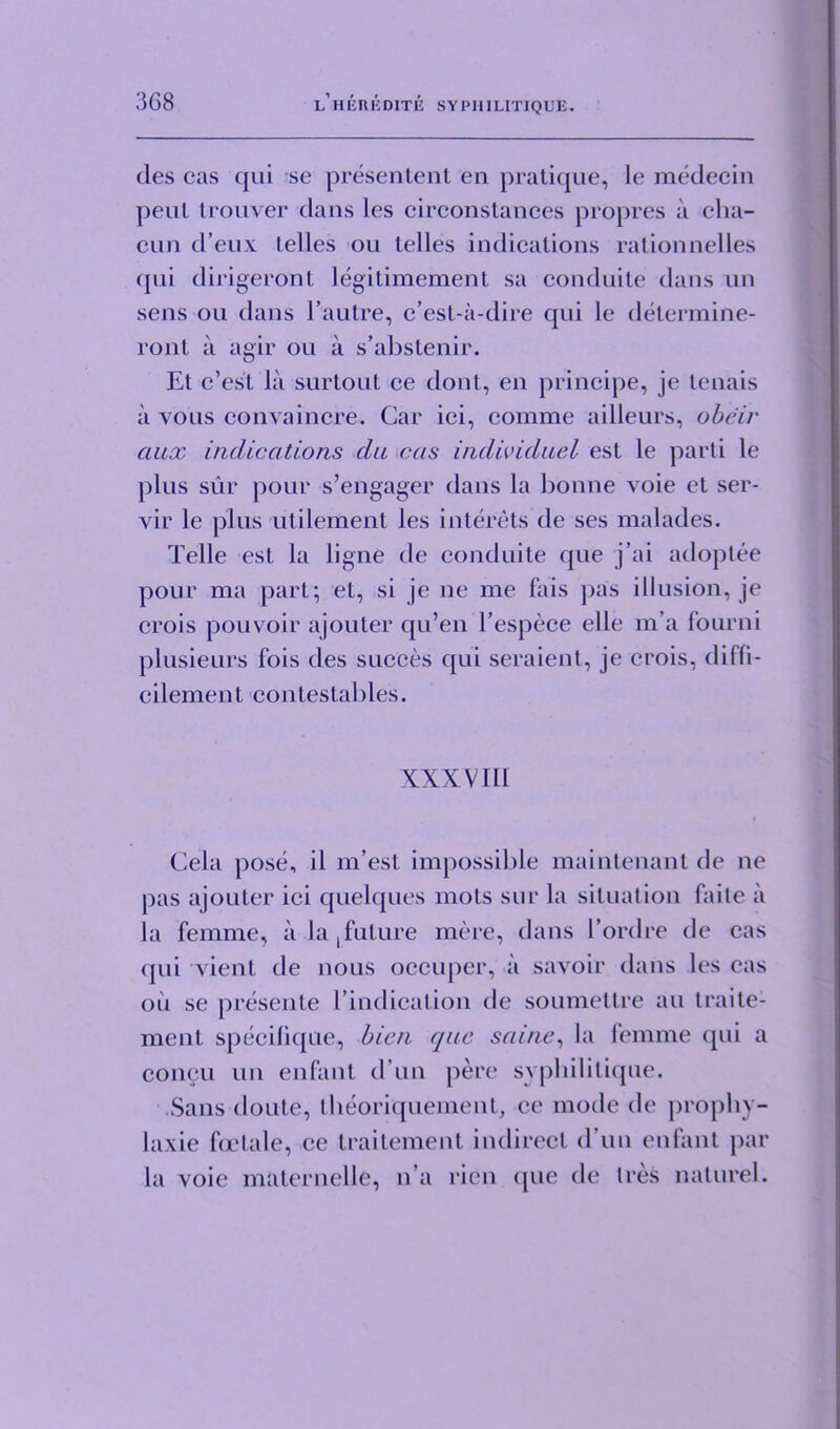 3G8 des cas qui se presentent en pratique, le medecin peul trouver dans les cireonstances propres a clia- cun d’eux Lelies ou Lelies indications rationnelles qui dirigeront legitimement sa conduite dans un sens ou dans l’aulre, c’est-a-dire qui le determine- ront a agir ou a s’abstenir. El c’es't la surtoul ce donL, en principe, je Lenais a yolis convaincre. Gar ici, comme ailleurs, obeir aiix indications da cas inclividuel esl le parti le plus sur pour s’engager dans la bonne voie et ser- vir le plus utilement les interets de ses malades. Telle esl la ligne de conduite que j’ai adoptee pour ma part; et, si je ne me fais pas illusion, je crois pouvoir ajouter qu’en l’espece elle m’a fourni plusieurs fois des succes qui seraient, je crois, diffi- cilement contestables. XXXVIII t Cela pose, il m’est impossible maintenant de ne pas ajouter ici quelques mots sur la situation faite a la femme, a la,future mere, dans l’ordre de cas qui vient de nous occuper, a savoir dans les cas ou se presente l’indication de soumettre an traite- ment specifique, bien quo saine, la femme qui a coneu un enfant d un pere syphilitique. Sans doute, tlieoriquement, ce mode de propliv- laxie fcetale, ce traitement indirect d un enfant par la voie malernelle, n’a rien (pic de Ires naturel.