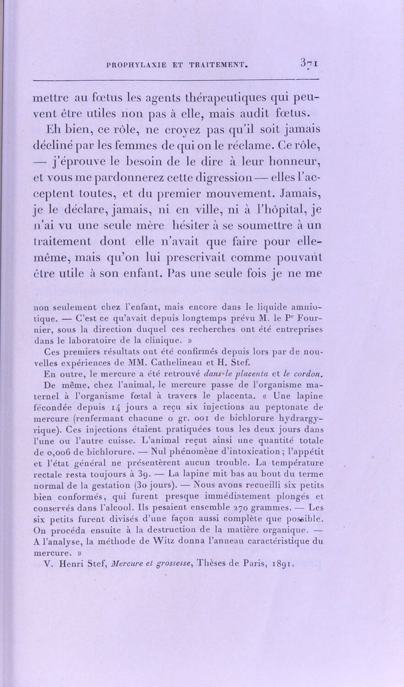 3^1 mettre au frctus les agents therapeutiques qui peu- vent etre utiles non pas a elle, mais audit foetus. Eh bien, ce role, ne croyez pas qu’il soil jamais decline par les femmes de qui on le reclame. Ce role, — j’eprouve le besoin de le dire a leur honneur, et vous me pardonnerez cette digression— elles I’ac- ceptent toutes, et du premier mouvement. Jamais, je le declare, jamais, ni en ville, ni a l’hopital, je n’ai vu une seule mere liesiter a se soumettre a un traitement dont elle n’avait que faire pour elle- meme, mais qu’on lui prescrivait comme pouvarit etre utile a son enfant. Pas une seule fois je ne me non seulement chez l’enfant, mais encore dans le liquide amnio- lique. — C’est ce qu’avait depnis longtemps prevu M. le Pr Four- nier, sous la direction duquel ces recherches ont ete entreprises dans le laboratoire de la clinique. » Ces premiers resultats ont ete confirmes depuis lors par de non- velles experiences de MM. Cathclineau et H. Stef. En outre, le mercure a ete relrouve dans'le placenta et le cordon. De meme, chez l’animal, le mercure passe de l’organisme ma- ternel a l’organisme foetal a travers le placenta. « Une lapine fecondee depuis 14 jours a recu six injections au peptonate de mercure (renfermant chacune o gr. 001 de bichlorure hydrargy- rique). Ces injections etaient pratiquees tons les deux jours dans l’une ou l’autre cuisse. L’animal recut ainsi une quantite totale de 0,006 de bichlorure. — Nul phenomene d’intoxication; l’appetit et l’etat general ne presentment aucun trouble. La temperature rectale resta toujours it 39. — La lapine mit has au bout du terme normal de la gestation (3o jours). — Nous axons recueilli six petits bien conformes, qui furent presque immediatement plonges et conserves dans l'alcool. Ils pesaient ensemble 270 grammes. — Les six petits furent divises d’uue facon aussi complete que possible. On proceda ensuite a la destruction de la matiere organique. — A l’analyse, la metbode de Witz donna l’anneau caracteristique du mercure. » V. Henri Stef, Mercure el grossesse. Theses de Paris, 1891.