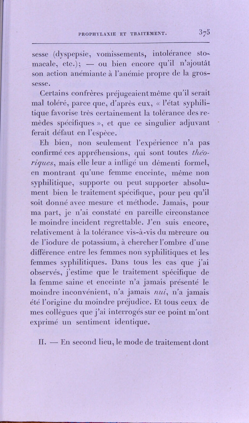 sesse (dyspepsie, vomissements, intolerance sto- macale, etc.); — 011 bien encore qu’il n’ajoutat son action anemiante a l’anemie propre de la gros- sesse. Certains confreres prejugeaient meme qu’il serait mal tolere, parce que, d’apres eux, « I’etat syphili- tique favorise tres certainement la tolerance des re- medes specifiques », et que ce singulier adjuvant ferait defaut en l’espece. Eli bien, non seulement bexperience 11’a pas confirme ces apprehensions, qui sont loutes tfieo- riques, mais elle leur a inflige un dementi formel, en montrant qu’une femme enceinte, meme non syphilitique, supporte ou peut supporter absolu- ment bien le traitement specifique, pour peu qu’il soit donne avec mesure et metliode. Jamais, pour ma part, je n’ai constate en pareille circonstance le moindre incident regrettable. J’en suis encore, relativement a la tolerance vis-a-vis du mfercure 011 de l’iodure de potassium, a cherclier l’ombre d’une difference entre les femmes non sypliilitiques et les femmes sypliilitiques. Dans tous les cas que j’ai observes, j’estime que le traitement specifique de la femme same et enceinte n’a jamais presente le moindre inconvenient, n’a jamais nui, n’a jamais ete l’origine du moindre prejudice. Et tous ceux de mes collegues que j’ai interroges sur ce point m’ont exprime un sentiment identique. II. — En second lieu, le mode de traitement dont