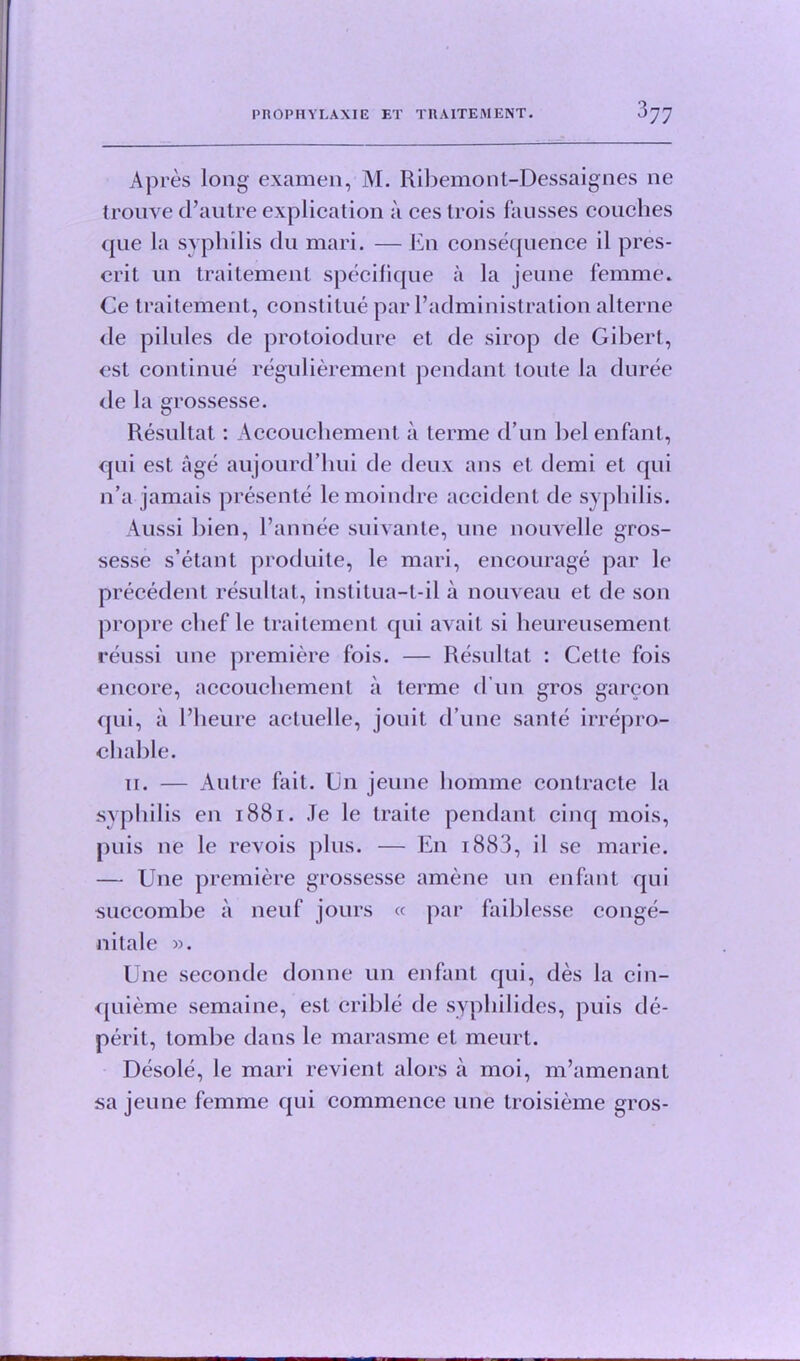 Apres long examen, M. Ribemont-Dessaignes ne trouve d’autre explication a ces trois fausses couches que la syphilis du mari. — En consequence il pres- ent un traitement specifique a la jeune femme. Ce traitement, constitue par l’administration alterne de pilules de protoiodure et de sirop de Gibert, est continue regulierement pendant toute la duree de la grossesse. Resultat: Accouchement a terme d un bel enfant, qui est age aujourd’hui de deux ans et demi et qui n’a jamais presente lemoindre accident de syphilis. Aussi bien, l’annee suivante, une nouvelle gros- sesse s’etant produite, le mari, encourage par le precedent resultat, institua-t-il a nouveau et de son propre chef le traitement qui avait si heureusement reussi une premiere fois. — Resultat : Cette fois encore, accouchement a terme d un gros garcon qui, a l’heure actuelle, jouit d’une sante irrepro- cliable. ii. — Autre fait. Un jeune homme contracte la syphilis en 1881. Je le traite pendant cinq mois, puis ne le revois plus. — En i883, il se marie. — Une premiere grossesse amene un enfant qui succombe a neuf jours « par faiblesse conge- nitale ». Une seconde donne un enfant qui, des la cin- quieme semaine, est crible de syphilides, puis de- perit, tombe dans le marasme et meurt. Desole, le mari revient alors a moi, m’amenant sa jeune femme qui commence une troisieme gros-