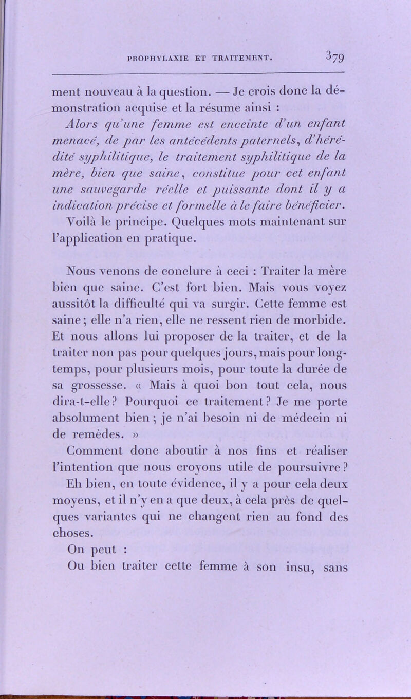 ment nouveau a la question. — Je crois done la de- monstration aequise et la resume ainsi : Alors qiiune femme est enceinte cl’un enfant menacede par ies antecedents paternels, d’/iere- dite syphilitique, le traitement syphilitique de la mere, bien qae saine, constitue pour cet enfant une sauvegarde reelle et puissante dont il y a indication precise et formelle a le faire beneficier. Voila le principe. Quelques mots maintenant sur Papplication en pratique. Nous venons de conclure a ceci : Traiter la mere bien que saine. C’est fort bien. Mais vous voyez aussitot la difficult^ qui va surgir. Cette femme est saine; elle n’a rien, elle ne ressent rien de morbide. Et nous allons lui proposer de la traiter, et de la traiter non pas pour quelques jours, mais pour long- temps, pour plusieurs mois, pour toute la duree de sa grossesse. « Mais a quoi bon tout cela, nous dira-t-elle? Pourquoi ce traitement? Je me porte absolument bien; je n’ai besoin ni de medecin ni de remedes. » Comment done aboutir a nos fins et realiser Pintention que nous croyons utile de poursuivre ? Eli bien, en toute evidence, il y a pour cela deux moyens, et il n’y en a que deux, a cela pres de quel- ques variantes qui ne changent rien au fond des choses. On peut : Ou bien traiter cette femme a son insu, sans