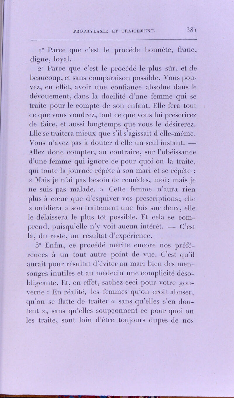 38 I i° Parce que c’est le procede honnete, franc, digue, loyal. 2° Parce que c’esl le procede le plus sur, et de beaucoup, et sans comparaison possible. Yous pou- vez, en effet, avoir une confiance absolue dans le devouement, dans la docilite d’une femme qui se traite pour le compte de son enfant. Elle fera tout ce que vous voudrez, tout ce que vous lui prescrirez de faire, et aussi longtemps que vous le desirerez. Ellese traitera mieux que s’il s’agissait d’elle-meme. Vous n’avez pas a douter d’elle un seul instant. — Allez done compter, an contraire, sur lobeissance d’une femme qui ignore ce pour quoi on la traite, qui loute la journee repete ii son mari et se repete : « Mais je n’ai pas besoin de remedes, moi; mais je ne suis pas malade. » Cette femme n’aura rien plus a cceur que d’esquiver vos prescriptions; elle « oubliera » son traitement une fois sur deux, elle le delaissera le plus tot possilile. Et cela se com- prend, jmisqu’elle n’y voit aucun interet. — C’est la, du reste, un resultat d’experience. 3° Enfin, ce procede merite encore nos prefe- rences a un tout autre point de vue. C’est qu’il aurait pour resultat d’eviter an mari bien des men- songes inutiles et au medecin une complicite deso- bligeante. Et, en effet, sacliez ceci pour votre gou- verne : En realite, les femmes qu’on croit abuser, qu’on se flatte de traiter « sans qu’elles s’en dou- tent », sans qu’elles soupconnent ce pour quoi on les traite, sont loin d’etre toujours dupes de nos