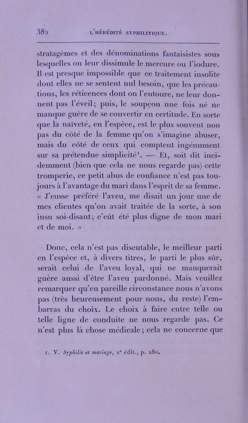 stratagemes et des denominations fantaisistes sous lesquelles on leur dissimule le mercure ou l’iodure. 11 est presque impossible que ce traitement insolite dont elles ne se sentent nul besoin, que les precau- tions, les reticences dont on l’entoure, ne leur don- nent pas l’eveil; puis, le soupcon une fois ne ne manque guere de se convertir en certitude. En sorte que la naivete, en l’espece, est le plus souvent non pas du cote de la femme qu’on s’imagine abuser, mais du cote de ceux qui comptent ingenument sur sa pretendue simplicite1. — Et, soit (lit inci- demment (bien que ccla ne nous regarde pas) cette tromperie, ce petit abus de conliance n’est pas tou- jours a l’avantage du mari dans l’esprit de sa femme. « J’eusse prefere l’aveu, me disait un jour une de mes clientes qu’on avait traitee de la sorte, a son insu soi-disant; c’eut ete plus digne de mon mari et de moi. » Done, cela n’est pas discutable, le meilleur parti en l’espece et, a divers titres, le parti le plus sur, serait celui de l’aveu loyal, qui ne manquerait guere aussi d’etre l’aveu pardonne. Mais veuillez remarquer qu’en pareille circonstance nous n’avons pas (tres heureusement pour nous, du reste) l’em- barras du choix. Le clioix a faire entre telle ou telle ligne de conduite ne nous regarde pas. Ce n’est plus la chose medicate; cela ne coneerne que