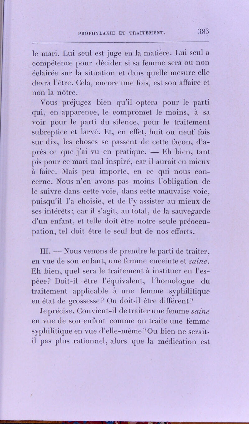 le mari. Lui seul est juge en la matiere. Tail seul a competence pour decider si sa femme sera ou non eclairee sur la situation et dans quelle mesure elle devra l’etre. Cela, encore une fois, est son affaire et non la notre. Yous prejugez bien qu’il optera pour le parti qui, en apparence, le compromet le moins, a sa voir pour le parti du silence, pour le traitement subreptice et larve. Et, en effet, huit ou neuf fois sur dix, les clioses se passent de cette facon, d’a- pres ce que j’ai vu en pratique. — Eh bien, tant pis pour ce mari mal inspire, car il auraiteu mieux a faire. Mais peu importe, en ce qui nous con- cerne. Nous n’en avons pas moins l’obligation de le suivre dans eette voie, dans cette mauvaise voie, puisqu’il l’a choisie, et de l’y assister au mieux de ses interets; car il s’agit, au total, de la sauvegarde d’un enfant, et telle doit etre notre seule preoccu- pation, tel doit etre le seul but de nos efforts. TIL — Nous venons de prendre le parti de trailer, en vue de son enfant, une femme enceinte et sciine. Eh bien, quel sera le traitement a instituer en Fes- pece? Doit-il etre Fequivalent, Fhomologue du traitement applicable a une femme syphililique en etat de grossesse? Ou doit-il etre different? Jeprecise. Convient-il de traiter une femme sciine en vue de sou enfant comme on traite une femme sypliilitique en vue d’elle-memePOu bien ne serait- il pas plus rationnel, alors que la medication est