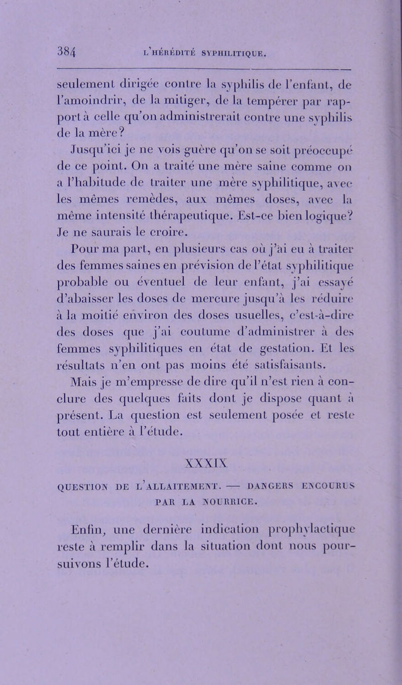 seulement dirigee contre la syphilis de l’enfant, de l’amoindrir, de la miliger, de la temperer par rap- port a celle qu’on adminislrerait contre une syphilis de la mere? Jusqu’ici je ne vois guere qu’on se soil preoccupe de ce point. On a traile une mere saine comme on a I’habitude de traiter une mere syphilitique, avee les memes remedes, aux memes doses, avee la meme intensite therapeutique. Est-ce bienlogique? Je ne saurais le croire. Pour ma part, en plusieurs cas ouj’ai eu a traiter des femmes saines en prevision del’etat syphilitique probable oil eventuel de leur enfant, j’ai essaye d’abaisser les doses de mercure jusqu’a les reduire a la moitie environ des doses usuelles, c’esl-a-dire des doses que j’ai coutume d’administrer a des femmes sypbilitiques en etat de gestation. Et les resultats n’en out pas moins ele satisfaisants. Mais je m’empresse de dire qu’il n’est rien a con- clure des quelques fails dont je dispose quant a present. La question est seulement posee et resle tout entiere a l’etude. XXXIX QUESTION DE l’aLLAITEMENT. DANGERS ENC0URUS PAR LA NOURRICE. Enfin, une derniere indication prophylactique resle a remplir dans la situation dont nous pom'- suivons l’etude.