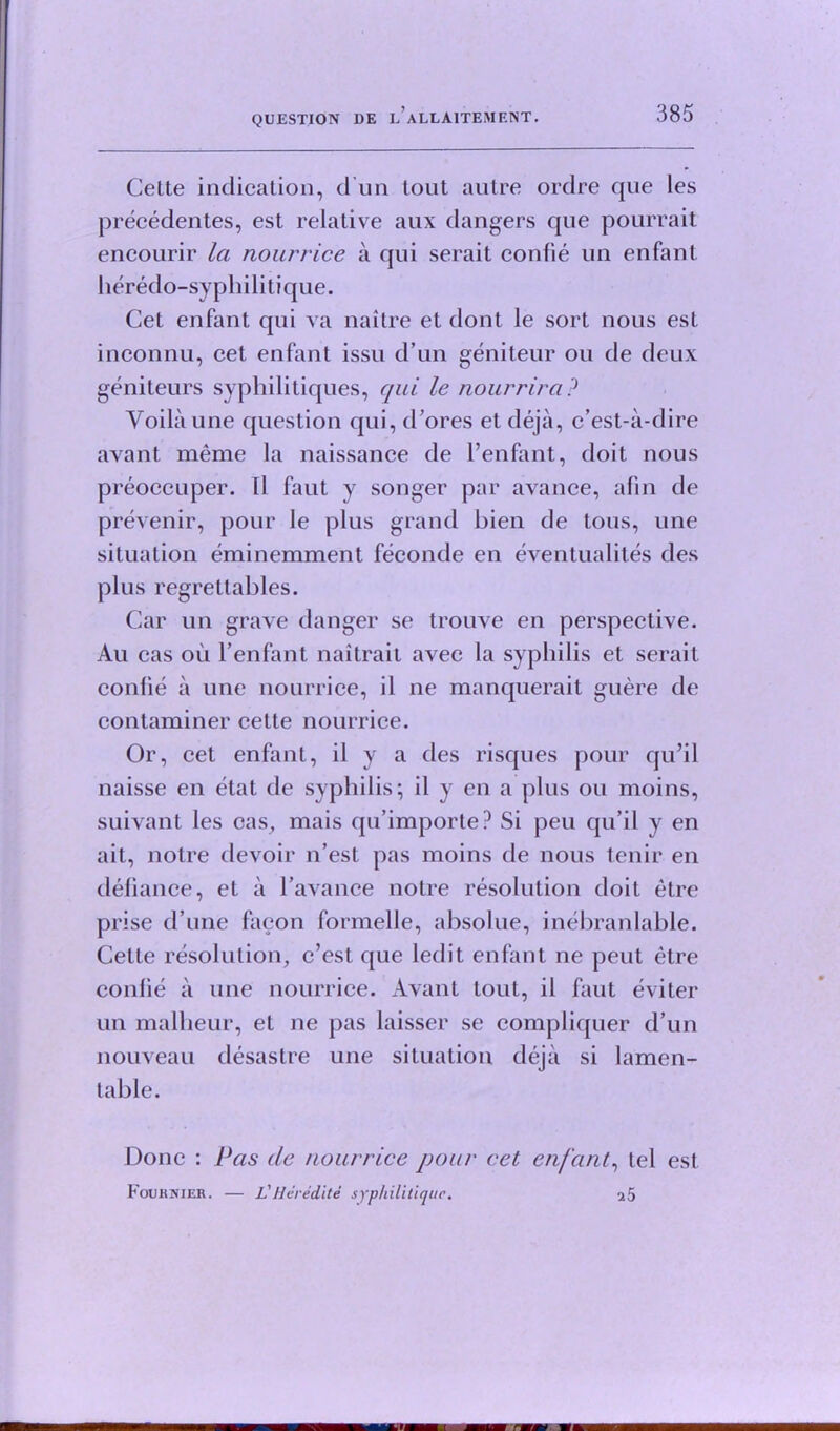 Celte indication, d un lout autre ordre que les precedentes, est relative aux dangers que pourrait encourir la nourrice a qui serait confie un enfant heredo-syphilitique. Cet enfant qui va nailre et dont le sort nous est inconnu, cet enfant issu d un geniteur ou de deux geniteurs syphilitiques, qui le nourrira? Yoilaune question qui, d’ores et deja, c’est-a-dire avant meme la naissance de l’enfant, doit nous preoccuper. ll faut y songer par avance, afin de prevenir, pour le plus grand bien de tons, une situation eminemment feconde en eventualites des plus regrettables. Car un grave danger se trouve en perspective. Au cas oil l’enfant naitrait avec la syphilis et serait confie a une nourrice, il ne manquerait guere de contaminer cette nourrice. Or, cet enfant, il y a des risques pour qu’il naisse en etat de syphilis; il y en a plus ou moins, suivant les cas, mais qu’importe? Si peu qu’il y en ait, notre devoir n’est pas moins de nous tenir en defiance, et a l’avance notre resolution doit etre prise d’une faeon formelle, absolue, inebranlable. Cette resolution, c’est que led it enfant ne peut etre confie il une nourrice. Avant lout, il faut eviter un malheur, et ne pas laisser se compliquer d’un nouveau desastre une situation deja si lamen- table. Done : Pas de nourrice pour cet enfant, tel est Fournier. — I? Her edit e syphilitique.