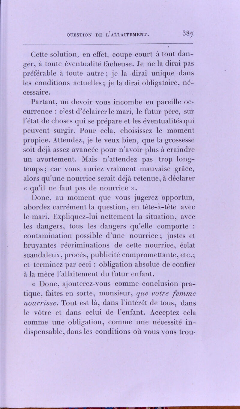 Cette solution, eii eflfet, coupe court a tout dan- ger, a toute eventualite facheuse. Je ne la dirai pas preferable a toute autre; je la dirai unique dans les conditions actuelles; je la dirai obligatoire, ne- cessaire. Partant, un devoir vous incombe en pareille oc- currence : c’est d’eclairer le mari, le futur pere, sur I’etat de choses qui se prepare et les eventualites qui peuvent surgir. Pour cela, choisissez le moment propice. Attendez, je le veux bien, que la grossesse soit deja assez avancee pour n’avoir plus a craindre un avortement. Mais n’attendez pas trop long- temps ; car vous auriez vraiment mauvaise grace, alors qu’une nourrice serait deja retenue, a declarer « qu’il ne faut pas de nourrice ». Done, au moment que vous jugerez opportun, abordez carrement la question, en tete-a-tete avec le mari. Expliquez-lui nettement la situation, avec les dangers, tous les dangers qu’elle comporte : contamination possible d’une nourrice; justes et bruvantes recriminations de cette nourrice, eclat scandaleux, proces, publicite compromettante, etc.; et terminez par ceci : obligation absolue de confier a la mere l’aUaitement du futur enfant. « Done, ajouterez-vous comme conclusion pra- tique, faites en sorte, monsieur, que votre femme nourrisse. Tout est la, dans l interet de tous, dans le votre et dans celui de Penfant. Acceptez cela comme une obligation, comme une necessite in- dispensable, dans les conditions oil vous vous trou-