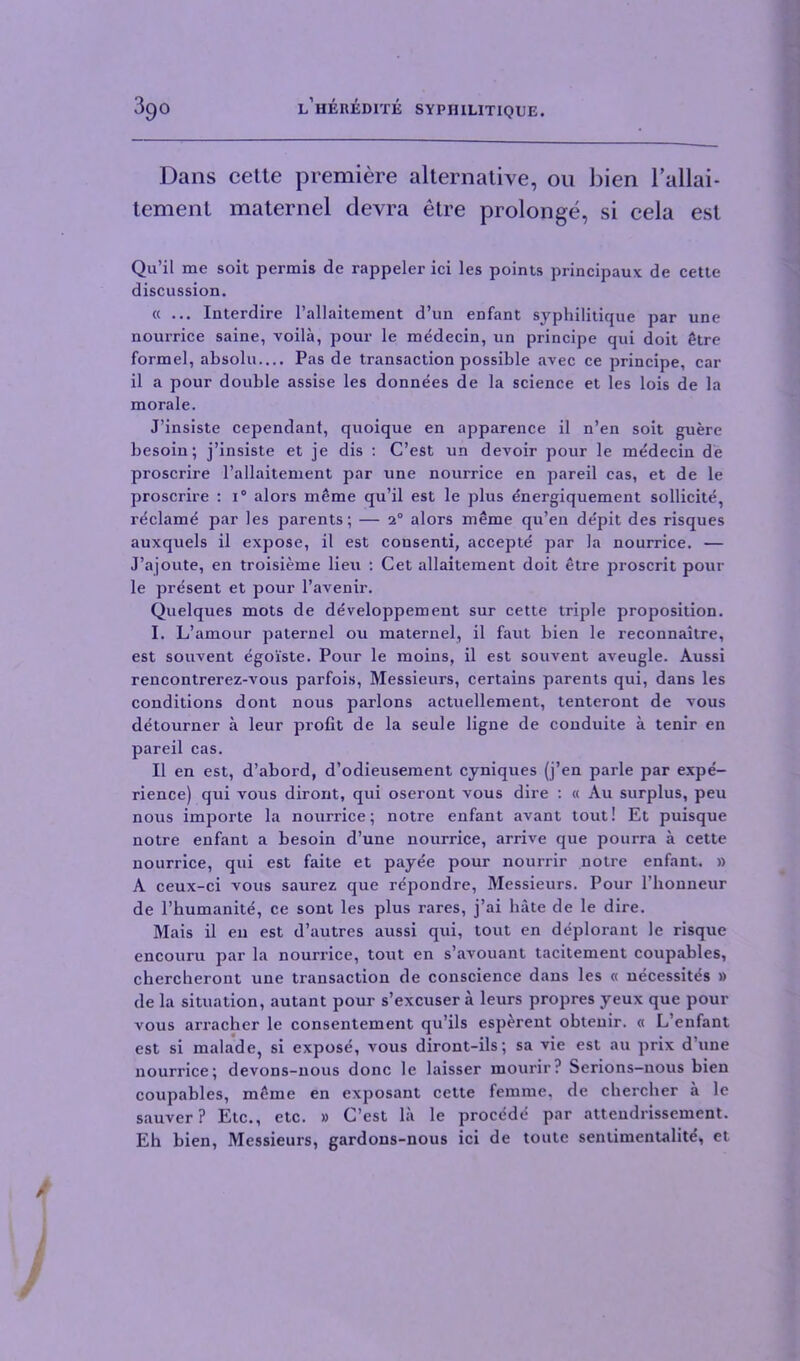 Dans cette premiere alternative, on bien l’allai- tement maternel devra etre prolonge, si cela est Qu’il me soit permis de rappeler ici les points principaux de cette discussion. « ... Interdire l’allaitement d’un enfant syphilitique par une nourrice saine, voila, pour le medecin, un principe qui doit etre formel, absolu— Pas de transaction possible avec ce principe, car il a pour double assise les donnees de la science et les lois de la morale. J’insiste cependant, quoique en apparence il n’en soit guere besoin; j’insiste et je dis : C’est un devoir pour le medecin de proscrire l’allaitement par une nourrice en pared cas, et de le proscrire : i° alors meme qu’il est le plus energiquement sollicite, reclame par les parents; — 1° alors meme qu’en de'pit des risques auxquels il expose, il est cousenti, accepte par la nourrice. — J’ajoute, en troisieme lieu : Cet allaitement doit etre proscrit pour le present et pour l’avenir. Quelques mots de developpement sur cette triple proposition. I. L’amour paternel ou maternel, il faut bien le reconnaitre, est souvent egoiste. Pour le moins, il est souvent aveugle. Aussi rencontrerez-vous parfois, Messieurs, certains parents qui, dans les conditions dont nous parlons actuellement, tenteront de vous detourner a leur profit de la seule ligne de conduite a tenir en pared cas. Il en est, d’abord, d’odieusement cyniques (j’en parle par expe- rience) qui vous diront, qui oseront vous dire : « Au surplus, peu nous importe la nourrice; notre enfant avant tout! Et puisque notre enfant a besoin d’une nourrice, arrive que pourra a cette nourrice, qui est faite et payee pour nourrir notre enfant. » A ceux-ci vous saurez que repondre, Messieurs. Pour l’lionneur de l’humanite, ce sont les plus rares, j’ai hate de le dire. Mais il en est d’autres aussi qui, tout en deplorant le risque encouru par la nourrice, tout en s’avouant tacitement coupables, chercheront une transaction de conscience dans les « necessites » de la situation, autant pour s’excuser a leurs propres yeux que pour vous arrachcr le consentement qu’ils esperent obleuir. « L’enfant est si malade, si exposd, vous diront-ds; sa vie est au prix d’une nourrice; devons-uous done le laisser mourir? Serions-uous bien coupables, meme en exposant cette femme, de chercher a le sauver? Etc., etc. » C’est la le proeddd par attendrissement. Eh bien, Messieurs, gardons-nous ici de toutc sentimentality, et