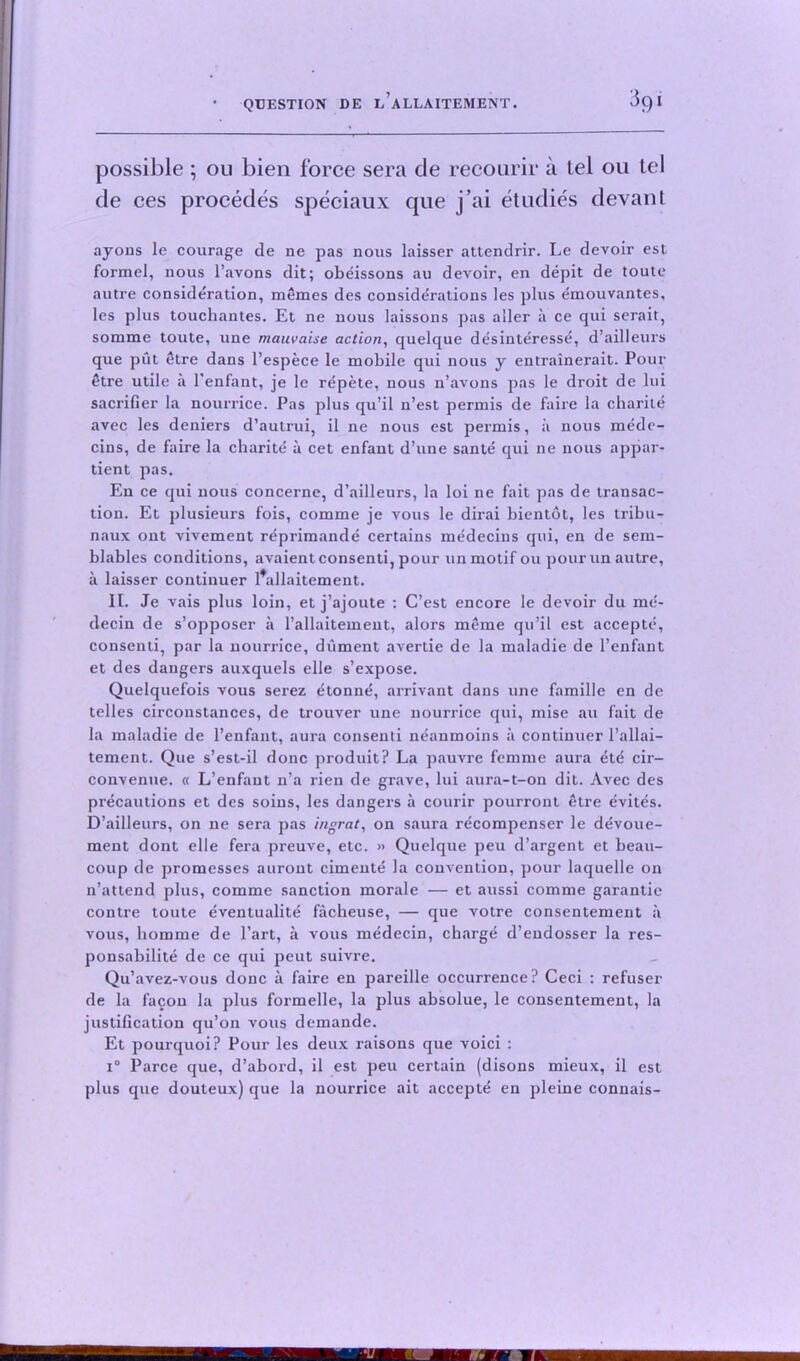 3q! possible ; ou bien force sera de recourir a tel on tel de ces procedes speciaux que j’ai et tidies devant ayons le courage de ne pas nous laisser attendrir. Le devoir est formel, nous l’.avons dit; obeissons au devoir, en depit de toute autre consideration, memes des considerations les plus emouvantes, les plus touchantes. Et ne nous laissons pas aller a ce qui serait, somme toute, une mauvaise action, quelque desinteresse, d’ailleurs que put etre dans l’espece le mobile qui nous y entrainerait. Pour etre utile a l'enfant, je le rdpete, nous n’avons pas le droit de lui sacrifier la nourrice. Pas plus qu’il n’est permis de faire la charite avec les deniers d’autrui, il ne nous est permis, ii nous mede- cins, de faire la charite a cet enfant d’une sante qui ne nous appar- tient pas. En ce qui nous concerne, d’ailleurs, la loi ne fait pas de transac- tion. Et plusieurs fois, comme je vous le dirai bientot, les tribu- naux ont vivement r^primande certains medecins qui, en de sem- blables conditions, avaientconsenti, pour un motif ou pour un autre, a laisser continuer l*allaitement. It. Je vais plus loin, et j’ajoute : C’est encore le devoir du me- decin de s’opposer a l’allaitement, alors meme qu’il est accepte, consenti, par la nourrice, dument avertie de la maladie de l’enfant et des dangers auxquels elle s’expose. Quelquefois vous serez etonne, arrivant dans une famille en de telles circonstances, de trouver une nourrice qui, mise au fait de la maladie de l’enfant, aura consenti neanmoins a continuer l’allai— tement. Que s’est-il done produit? La pauvre femme aura etd cir- convenue. « L’enfant n’a rien de grave, lui aura-t-on dit. Avec des precautions et des soins, les dangers a courir pourront etre evites. D’ailleurs, on ne sera pas ingrat, on saura recompenser le devoue- ment dont elle fera preuve, etc. » Quelque peu d’argent et beau- coup de promesses aurout cimente la convention, pour laquelle on n’attend plus, comme sanction morale — et aussi comme garantie contre toute eventualite facheuse, — que votre consentement a vous, liomme de Part, a vous medecin, charge d’endosser la res- ponsabilite de ce qui peut suivre. Qu’avez-vous done a faire en pareille occurrence? Ceci : refuser de la facon la plus formelle, la plus absolue, le consentement, la justification qu’on vous demande. Et pourquoi? Pour les deux raisons que voici : i° Parce que, d’abord, il est peu certain (disons mieux, il est plus que douteux) que la nourrice ait accept^ en pleine connais-