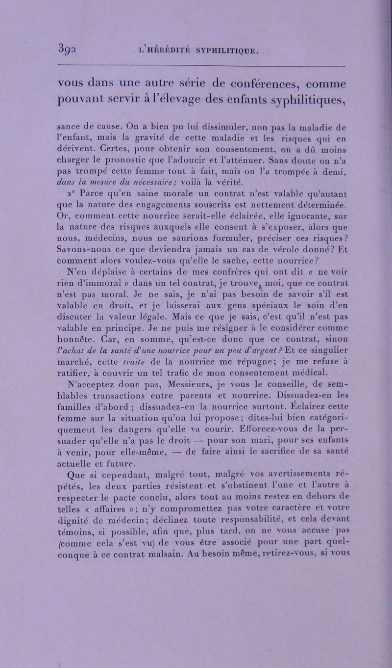 yous dans line autre serie de conferences, comme pouvant servir a l’elevage des enfants syphilitiques, sauce de cause. On a bieu pu lui dissimuler, non pas la maladie de l’enfant, mais la gravite de cette maladie et les risques qui en derivent. Certes, pour obtenir son consentcment, on a dii moins charger le pronostic que l’adoucir et l’attenuer. Sans doute on n’a pas trompe cette femme tout a fait, mais on l’a trompee a demi, dans la mesure du necessaire; voila la verite. 2° Parce qu’en saine morale un contrat n’est valable qu’autant que la nature des engagements souscrits est nettement determine'e. Or, comment cette nourrice serait-elle eclairee, elle ignorante, sur la nature des risques auxquels elle consent a s’exposer, alors que nous, medecius, nous ne saurions formuler, preciser ces risques? Savons-nous ce que deviendra jamais un cas de verole donne? Et comment alors voulez-vous qu’elle le sacbe, cette nourrice? N’en deplaise a certains de mes confreres qui ont dit « ne voir rien d’immoral » dans un tel contrat, je trouvej moi, que ce contrat n’est pas moral. Je ne sais, je n’ai pas besoin de savoir s’il est valable en droit, et je laisserai aux gens speciaux le soin d’en discuter la valeur legale. Mais ce que je sais, c’est qu’il n’est pas valable en principe. Je ne puis me resigner a le considerer comme honnete. Car, en somme, qu’est-ce done que ce contrat, sinon l'achat de la sante d'une nourrice pour un pr.u d'argent ? Et ce singulier marche, cette traite de la nourrice me repugne; je me refuse a ratifier, a couvrir un tel traGc de mon eonsentement medical. N’acceptez done pas, Messieurs, je vous le conseille, de sem- blables transactions entre parents et nourrice. Dissuadez-en les families d’abord ; dissuadez-en la nourrice surtout. Eclairez cette femme sur la situation qu’on lui propose; dites-lui bien categori- quemeut les dangers qu’elle va courir. Efforcez-vous de la per- suader qu’elle n’a pas le droit — pour son mari, pour ses enfants a venir, pour elle-meme, — de faire ainsi le sacrifice de sa sante actuelle et future. Que si cepeudant, malgre lout, malgre vos avertissements re- petes, les deux parties resistent et s’obstinent 1 une et 1 autre a respecter le pacte conclu, alors tout au moins restez en dehors de telles « affaires » ; n’y compromettez pas votre caractere et votre dignite de medecin; declinez toute responsabilitc, et cela devant temoins, si possible, afin que, plus lard, on ne vous accuse pas /comme cela s’est vu) de vous etre associe pour une part quel- conque a ce contrat malsain. Au besoin meme, retirez-vous, si vous