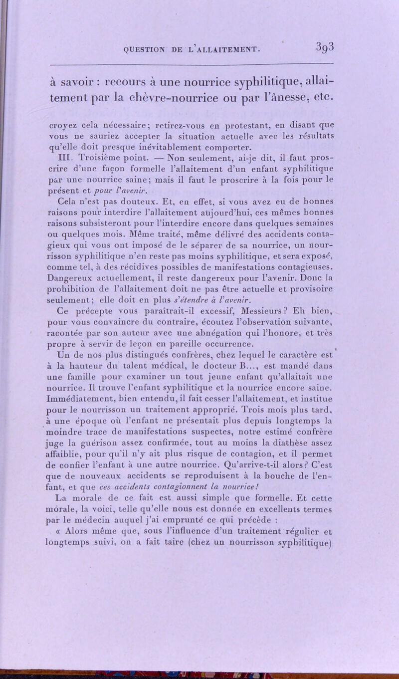 a savoir : recours a line nourrice syphilitique, allai— tement par la chevre-nourrice ou par l’anesse, etc. croyez cela necessaire; retirez-vous cn protestant, en disant que vous ne sauriez accepter la situation actuelle avec les resultats qu’elle doit presque inevitablement comporter. III. Troisieme point. — Non settlement, ai-je dit, il faut pros- crire d’une facon formelle l’allaitement d’un enfant syphilitique par une nourrice saine; mais il faut le proscrire a la fois pour le present et pour Vavenir. Cela n’est pas douteux. Et, en effet, si vous avez eu de bonnes raisons pour interdire 1’allaitement atijourd’hui, ces memes bonnes raisons subsisteront pour I’interdire encore dans quelques semaines ou quelques mois. Meme traite, meme delivre des accidents conta- gieux qui vous out impose de le separer de sa nourrice, un nour- risson syphilitique n’en reste pas moins syphilitique, et sera expose, comme tel, it des recidives possibles de manifestations contagieuses. Dangereux actuellement, il reste dangereux pour l’avenir. Done la prohibition de l’allaitement doit ne pas etre actuelle et provisoire seulement; elle doit en plus s'etendre a Vavenir. Ce precepte vous paraitrait-il excessif, Messieurs? Eh bien, pour vous convaincre du contraire, ecoutez l’observation suivante, racontee par son auteur avec une abnegation qui l’honore, et tres propre a servir de lecon en pareille occurrence. Un de nos plus distingues confreres, chez lequel le caractere est a la hauteur du talent medical, le docteur B..., est mande dans une famille pour examiner un tout jeune enfant qu’allaitait une nourrice. Il trouve l’enfant syphilitique et la nourrice encore saine. Immediatement, bien entendu, il fait cesser l’allaitement, et institue pour le nourrisson un traitement approprie. Trois mois plus tard, a une epoque ou l’enfant ne presentait plus depuis longtemps la moindre trace de manifestations suspectes, notre estime confrere juge la guerison assez confirmee, tout au moins la diathese assez affaiblie, pour qu’il n’y ait plus risque de contagion, et il permet de confier l’enfaut ii une autre uourrice. Qu’arrive-t-il alors? C’est que de nouveaux accidents se reproduisent a la bouche de l’en- fant, et que ces accidents contagionnent la nourrice! La morale de ce fait est aussi simple que formelle. Et cette morale, la voici, telle qu’elle nous est donnee en excellents termes par le medecin auquel j’ai emprunte ce qui precede : « Alors meme que, sous l’iufluence d’un traitement r^gulier et longtemps suivi, on a fait taire (chez un nourrisson syphilitique)