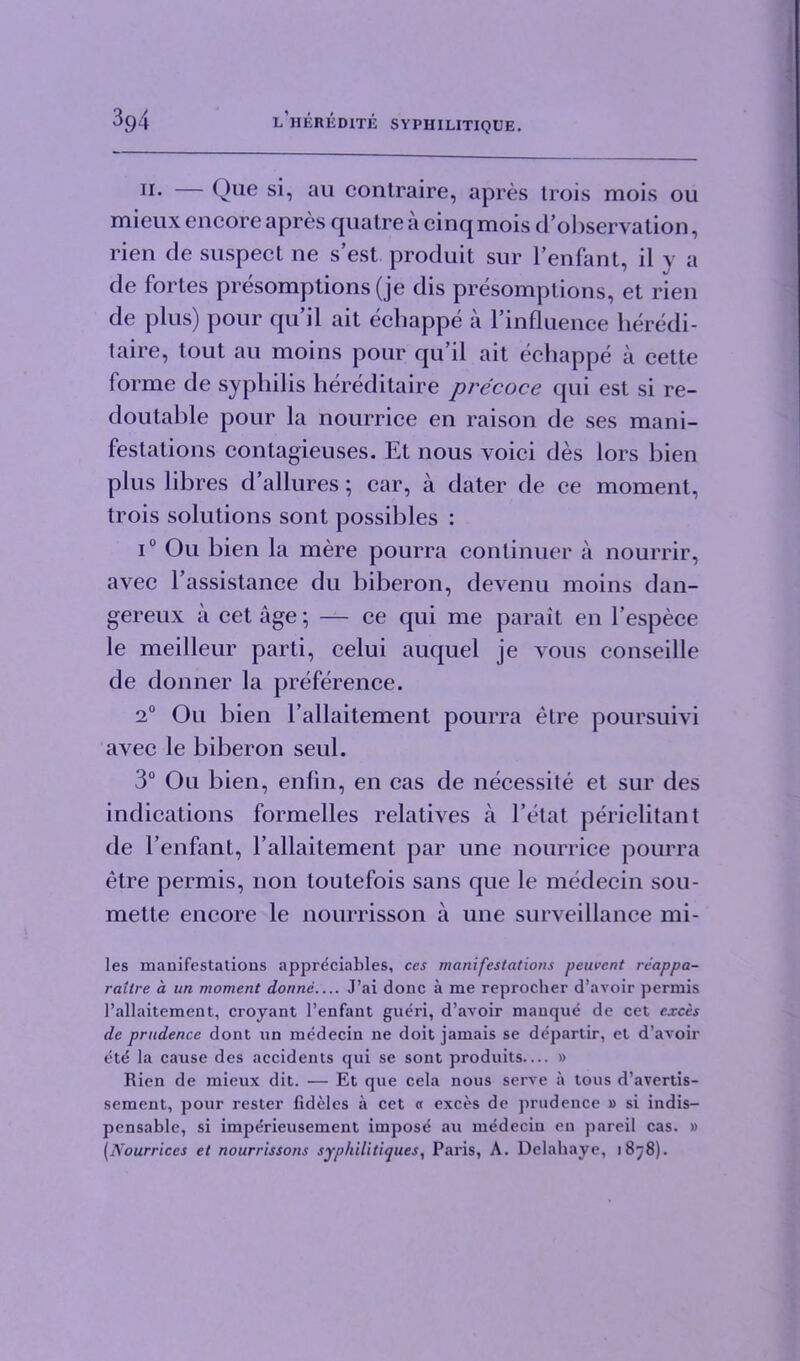 11• — Que si, au contraire, apres trois mois ou micux encore apres quatre a cinq mois d’observation, rien de suspect ne s’est produit sur lenfant, il y a de fortes presomptions (je dis presomptions, et rien de plus) pour qu’il ait ecbappe a l’influence heredi- taire, tout au moins pour qu’il ait ecbappe a cette forme de syphilis hereditaire precoce qui est si re- doutable pour la nourrice en raison de ses mani- festations contagieuses. Et nous voici des lors bien plus libres d’allures ; car, a dater de ce moment, trois solutions sont possibles : i° Ou bien la mere pourra continuer a nourrir, avec l’assistance du biberon, devenu moins dan- gereux a cet age; — ce qui me parait en l’espece le meilleur parti, celui auquel je vous conseille de donner la preference. 2° Ou bien l’allaitement pourra etre poursuivi avec le biberon seul. 3° Ou bien, enfin, en cas de necessite et sur des indications formelles relatives a l’etat periclitant de l enfant, 1’allaitement par une nourrice pourra etre permis, non toutefois sans que le medecin sou- mette encore le nourrisson a une surveillance mi- les manifestations appreciates, ces manifestations peuvcnt rcappa- raitre a un moment donne J’ai done a me reprocher d’avoir permis 1’allaitement, croyant l’enfant gueri, d’avoir manque de cet exces de prudence dont un medecin ne doit jamais se departir, et d’avoir ete la cause des accidents qui se sont produits— » Rien de mieux dit. — Et que cela nous serve a tous d’avertis- sement, pour rester fideles a cet « exces de prudence » si indis- pensable, si imperieusement impost! au medecin en pareil cas. » [Nourriccs et nourrissons syphilitiques, Paris, A. Delahaye, 1878).