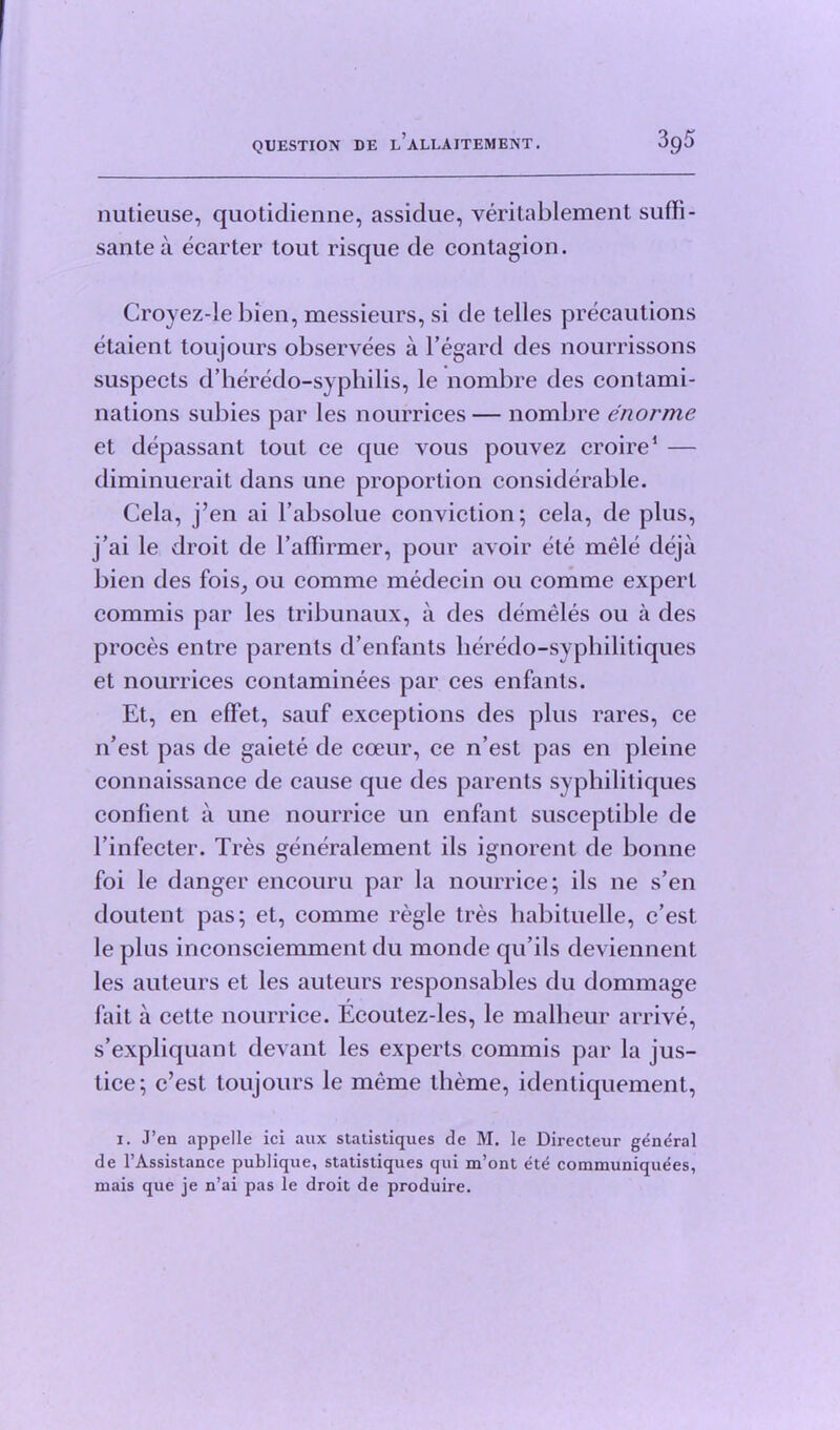 nutieuse, quotidienne, assidue, veritablement sufli- santea ecarter tout risque de contagion. Croyez-le bien, messieurs, si de telles precautions etaient toujours observees a l’egard des nourrissons suspects d’heredo-syphilis, le nombre des contami- nations subies par les nourrices — nombre enorme et depassant tout ce que vous pouvez croire1 — diminuerait dans une proportion considerable. Cela, j’en ai l’absolue conviction; cela, de plus, j’ai le droit de l’affirmer, pour avoir ete mele deja bien des fois, ou comme medecin on comme expert commis par les tribunaux, a des demeles ou a des proces entre parents d’enfants heredo-syphilitiques et nourrices contaminees par ces enfants. Et, en effet, sauf exceptions des plus rares, ce n’est pas de gaiete de coeur, ce n’est pas en pleine connaissance de cause que des parents syphilitiques confient a une nourrice un enfant susceptible de l’infecter. Tres generalement ils ignorent de bonne foi le danger encouru par la nourrice; ils ne s’en doutent pas; et, comme regie tres habituelle, c’est le plus inconsciemment du monde qu’ils deviennent les auteurs et les auteurs responsables du dommage fait a cette nourrice. Ecoutez-les, le malheur arrive, s’expliquant devant les experts commis par la jus- tice; c’est toujours le meme theme, identiquement, i. J’en appelle ici aux stalistiques de M. le Directeur general de l’Assistance publique, statistiques qui m’ont ete communiquees, mais que je n’ai pas le droit de produire.