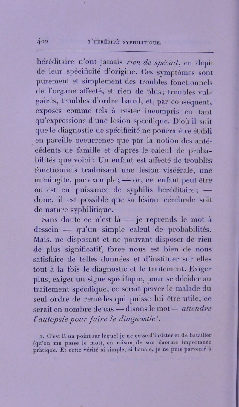 hereditaire n’ont jamais rien dc special, en depit de leur specificite d’origine. Ges symptomes sont purement et simplement des troubles fonctionnels de l’organe affecte, et rien de plus; troubles vul- gaires, troubles d’ordre banal, et, par consequent, exposes comme tels a rester incompris en taut qu’expressions d’une lesion specifique. D’ou il suit que le diagnostic de specificite ne pourra etre etabli en pareille occurrence que par la notion des ante- cedents de famille et d’apres le caleul de proba- bility que voici : Un enfant est affecte de troubles fonctionnels traduisant une lesion viscerale, une meningite, par exemple; — or, cet enfant peut etre ou est en puissance de syphilis hereditaire; — done, il est possible que sa lesion cerebrale soit de nature syphilitique. Sans doute ce n’est la — je reprends le mot a dessein — qu’un simple calcul de probability. Mais, ne disposant et ne pouvant disposer de rien de plus significatif, force nous est bien de nous satisfaire de telles donnees et d’instituer sur dies tout a la fois le diagnostic et le traitement. Exiger plus, exiger un signe specifique, pour se decider au traitement specifique, ce serait priver le malade du seul ordre de remedes qui puisse lui etre utile, ce serait en nombre de cas — disons le mot — attendre Cautopsiepour faire le diagnostic'. i. C’est la un point sur lequel je ne cesse d'insister et de batailler (qn’on me passe le mot), en raison de son enorme importance pratique. Et cette verite si simple, si banale, je nc puis parvenir a