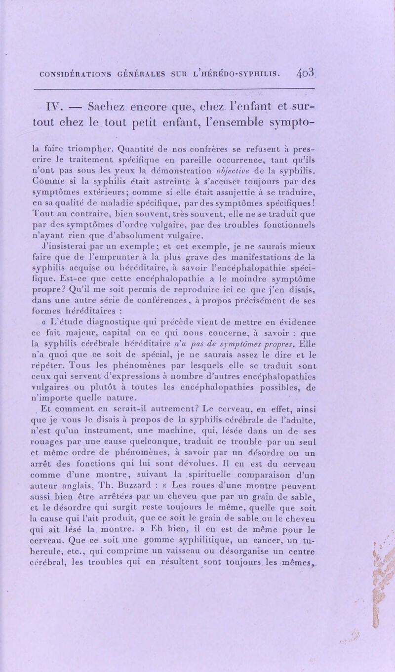 IV. — Sachez encore que, chez l’enfant et sur- lout chez le lout petit enfant, l’ensemble sympto- la faire triompher. Quantite de nos confreres se refusent a pres- crire le traitement specilique en pareille occurrence, tant qu’ils n’ont pas sous les yeux la demonstration objective de la syphilis. Comme si la syphilis etait astreinte a s’accuser toujours par des symptomes exterieurs; comme si elle etait assnjettie a se traduire, en saqualite de maladie specilique, par des symptomes specifiques ! Tout au contraire, bien souvent, tres souvent, elle ne se traduit que par des symptomes d’ordre vulgaire, par des troubles fonctionnels n’ayant rien que d’absolument vulgaire. J’insisterai par un exemple; et cet exemple, je ne saurais mieux faire que de l’emprunter a la plus grave des manifestations de la syphilis acquise ou hereditaire, a savoir 1’encephalopathie speci- lique. Est-ce que cette encephalopathie a le moindre symptome propre? Qu’il me soit permis de reproduire ici ce que j’en disais, dans une autre serie de conferences, apropos precisement de ses formes her^ditaires : « L’etude diagnostique qui precede vient de mettre en evidence ce fait majeur, capital en ce qui nous concerne, a savoir : que la syphilis cerebrate hereditaire na pas de symptomes propres. Elle n’a quoi que ce soit de special, je ne saurais assez le dire et le repeter. Tous les phenomenes par lesquels elle se traduit sont ceux qui servent d’expressious a nombre d’autres encephalopathies vulgaires ou plutot a toutes les encephalopathies possibles, de n’importe quelle nature. Et comment en serait-il autrement? Le cerveau, en effet, ainsi que je vous le disais a propos de la syphilis cerebrale de l’adulte, n’est qu’uu instrument, une machine, qui, lesee dans un de ses rouages par une cause quelconque, traduit ce trouble par un seul et meme ordre de phenomenes, a savoir par un de'sordre ou un arret des fonctions qui lui sont devolues. II en est du cerveau comme d’une montre, suivant la spirituelle comparaison d’un auteur anglais, Th. Buzzard : « Les roues d’une montre peuvent aussi bien etre arretees par un cheveu que par un grain de sable, et le desordre qui surgit reste toujours le meme, quelle que soit la cause qui l’ait produit, que ce soit le grain de sable ou le cheveu qui ait lese la montre. » Eh bien, il en est de meme pour le cerveau. Que ce soit une gomme syphilitique, un cancer, un tu- bercule, etc., qui comprime un vaisseau ou desorganise un centre cerebral, les troubles qui cn resultent sont toujours les memes,