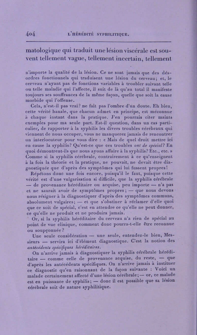 matologique qui traduit une lesion viscerale est sou- vent tellement vague, tellement incertain, tellement n’imporle la qualite de la lesion. Ce ue sout jamais que des des- ordres fonctioiinels qui traduisent uue lesion du cerveau; et, le cerveau n’ayant pas de fonctions variables a troubler suivant telle ou telle maladie qui l’affecte, il suit de la qu’au total il manifeste toujours ses souffrances de la meme facon, quelle que soit la cause morbide qui l’offense. Cela, n’est-il pas vrai? ne fait pas l’ombre d’un doute. Eh bien, cette ve'rite bauale, que cbacun admet en principe, est meconnue a chaque instant dans la pratique. J’en pourrais eiter maints exemples pour ma seule part. Est-il question, dans tin cas parti- cular, de rapporter a la syphilis les divers troubles cerebraux qui viennent de nous occuper, vous ne manquerez jamais de rencontrer un interlocuteur pour vous dire : c Mais de quel droit mettre ici en cause la syphilis? Qu’est-ce que ces troubles ont de special? En quoi demontrent-ils que nous ayons affaire a la syphilis? Etc., etc. » Comme si la syphilis cerebrale, contrairement a ce qu’enseignent a la fois la theorie et la pratique, ne pouvait, ne devait etre dia- gnostiquee que d’apres des symptomes qui lui fussent propres! Repetons done une fois encore, puisqu’il le faut, puisque cette verite est d’une vulgarisation si difficile, que la syphilis cerebrale — de provenance hereditaire ou acquise, peu importe — n’a pas et ne saurait avoir de symptomes propres ; — que nous devons nous resigner a la diagnostiquer d’apres des symptomes communs, absolument vulgaires; — et que s’obstiner a reclamer d’elle quoi que ce soit de special, e’est en attendre ce qu’elle ne peut donner, ce qu’elle ne produit et ne produira jamais. Or, si la syphilis hereditaire du cerveau n’a rien de special au point de vue clinique, comment done pourra-t-elle etre reconnue ou soupconnee ? Une seule consideration — une seule, entendez-le bien, Mes- sieurs — servira ici d’element diagnostique. C’est la notion des antecedents specifiques hdre'ditaires. On n’arrive jamais a diagnostiquer la syphilis cerebrale heredi- taire — comme celle de provenance acquise, du reste, — que d’apres les antecedents specifiques. On n arrive jamais a instituer ce diagnostic qu’en raisonnant de la facon suivautc : Voici un malade certainemeut affecte d’une lesion cerebrale;— or, ce malade est en puissance de syphilis; — done il est possible que sa lesion cerebrale soit de nature syphilitique.