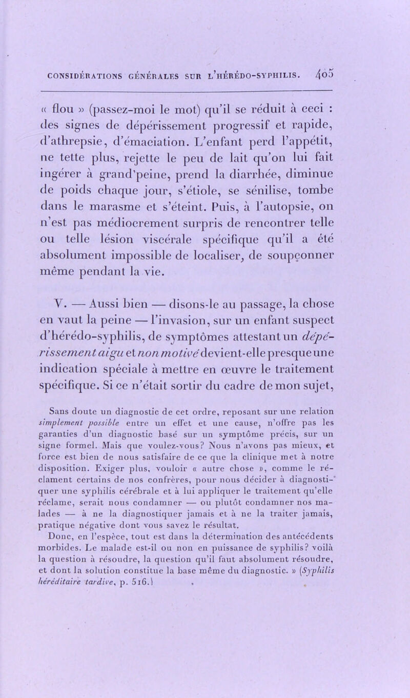 « flou » (passez-moi le mot) qu’il se reduit a ceci : des sign.es de deperissement progressif et rapide, d’athrepsie, d’emaciation. L’enfant perd Pappetit, ne tette plus, rejette le peu de lait qu’on lui fait ingerer a grand’peine, prend la diarrhee, diminue de poids chaque jour, s’etiole, se senilise, tombe dans le marasme et s’eteint. Puis, a 1’autopsie, on n’est pas mediocrement surpris de rencontrer telle ou telle lesion viscerale specilique qu’il a ete absolument impossible de localise^ de soupconner meme pendant la vie. V. — Aussi bien — disons-le au passage, la chose en vaut la peine — l’invasion, sur un enfant suspect d’heredo-syphilis, de symptomes attestant un de'pe- rissement aigu et non motive devient-elle presque line indication speciale a mettre en oeuvre le traitement specilique. Si ce n’etait sortir du cadre demon sujet, Sans doute un diagnostic de cet ordre, reposant sur une relation simplemcnt possible entre un efTet et une cause, n’ofTre pas les garanties d’un diagnostic base sur un symptome precis, sur un signe formel. Mais cjue voulez-vous? Nous n’avons pas mieux, et force est bien de nous satisfaire de ce que la clinique met a notre disposition. Exiger plus, vouloir « autre cbose », comme le re- clament certains de nos confreres, pour nous decider a diagnosti-' quer une syphilis cerebrale et a lui appliquer le traitement qu’elle reclame, serait nous condamner — ou plutdt condamner nos ma- lades — a ne la diagnostiquer jamais et a ne la traiter jamais, pratique negative dont vous savez le resultat. Done, en l’espece, tout est dans la determination des antecedents morbides. Le malade est-il ou non en puissance de syphilis? voilii la question a resoudre, la question qu’il faut absolument resoudre, et dont la solution constitue la base meme du diagnostic. » (Syphilis hereciitairc tardive, p. 5i6.1