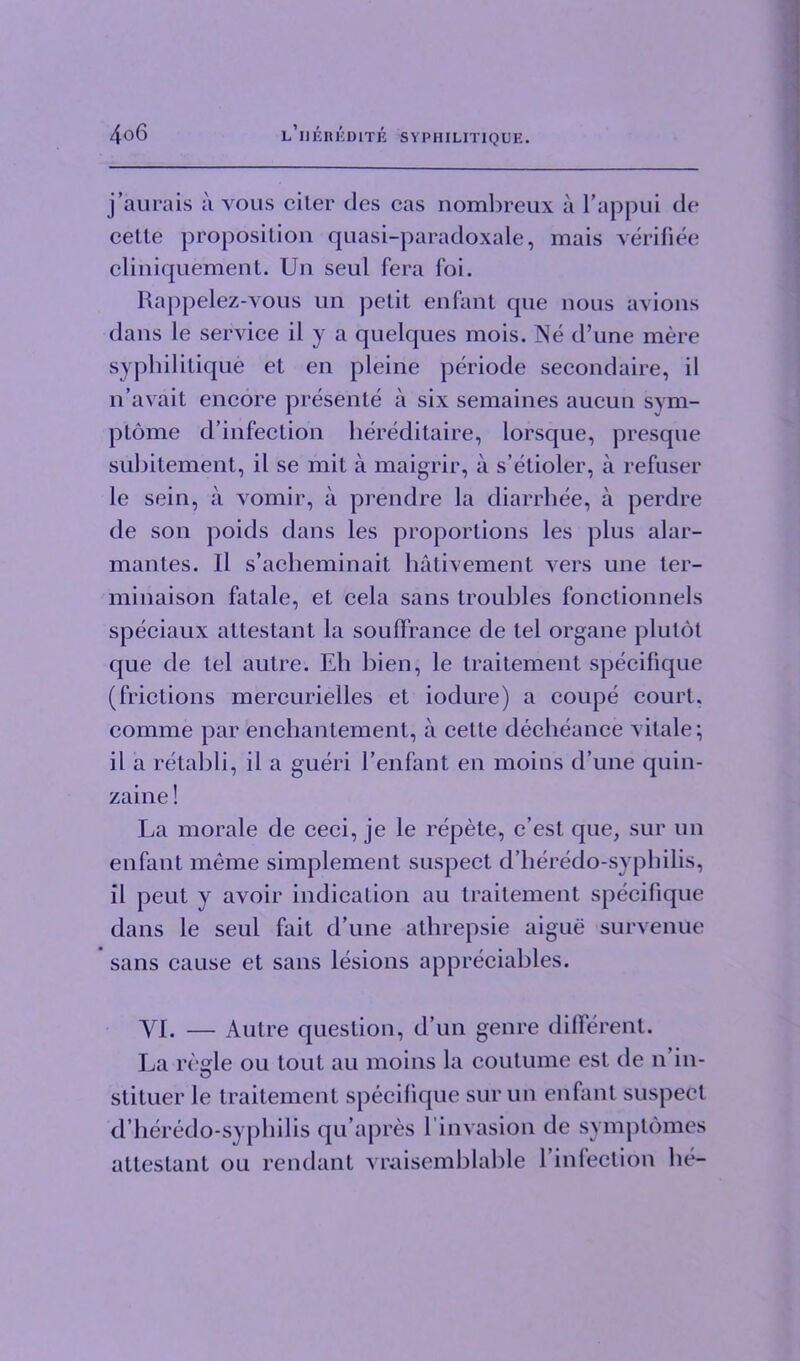 j’aurais a vous ciler des cas nombreux a l’appui de cette proposition quasi-paradoxale, mais verifiee cliniquement. Un seul fera foi. Rappelez-vous un petit enfant que nous avions dans le service il y a quelques mois. Ne d’une mere syphilitique et en pleine periode secondaire, il n ’avail encore presente a six semaines aucun sym- ptome d’infection hereditaire, lorsque, presque subitement, il se mit a maigrir, a s’etioler, a refuser le sein, a vomir, a prendre la diarrhee, a perdre de son poids dans les proportions les plus alar- mantes. Il s’acheminait hativement vers une ter- minaison fatale, et cela sans troubles fonctionnels speciaux attestant la souffrance de tel organe plutot que de tel autre. Eh bien, le traitement specifique (frictions mercurielles et iodure) a coupe court, comme par enchantement, a cette decheance vitale; il a retabli, il a gueri Eenfant en moins d’une quin- zaine! La morale de ceci, je le repete, c’est que, sur un enfant meme simplement suspect d’heredo-syphilis, il peut y avoir indication au traitement specifique dans le seul fait d’une athrepsie aigue survenue sans cause et sans lesions appreciables. YI. — Autre question, d’un genre different. La resale ou tout au moins la coutume est de n’in- stituer le traitement specifique sur un enfant suspect d’heredo-syphilis qu’apres l’invasion de symptomes attestant ou rendant vraisemblable l’infection he-