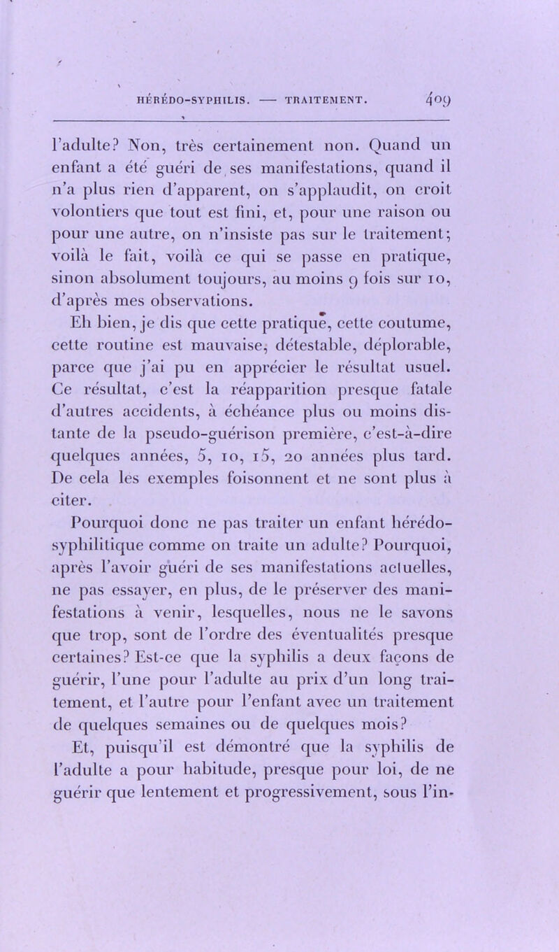 l’adulte? Non, tres certainement non. Quand un enfant a ete gueri deses manifestations, quand il n’a plus rien d’apparent, on s’applaudit, on croit volontiers que tout est fini, et, pour une raison 011 pour une autre, on n’insiste pas sur le traitement; voila le fait, voila ce qui se passe en pratique, sinon absolument toujours, au moins 9 fois sur 10, d’apres mes observations. Eli bien, je cl is que cette pratique, cette coutume, cette routine est mauvaise, detestable, deplorable, parce que j’ai pu en apprecier le resultat usuel. Ce resultat, c’est la reapparition presque fatale d’autres accidents, a echeance plus ou moins dis- tante de la pseudo-guerison premiere, c’est-a-dire quelques annees, 5, 10, i5, 20 annees plus tard. De cela les exemples foisonnent et ne sont plus a citer. Pourquoi done ne pas traiter un enfant lieredo- syphilitique comme on traite un adulte? Pourquoi, apres Pavoir gueri de ses manifestations acluelles, ne pas essayer, en plus, de le preserver des mani- festations a venir, lesquelles, nous ne le savons que trop, sont de l’ordre des eventualites presque cerlaines? Est-ce que la syphilis a deux facons de guerir, Pune pour Padulte au prix d’un long trai- tement, et Pautre pour Penfant avec un traitement de quelques semaines ou de quelques mois? Et, puisqu’il est demontre que la syphilis de Padulte a pour habitude, presque pour loi, de ne guerir que lenlement et progressivement, sous Pin-