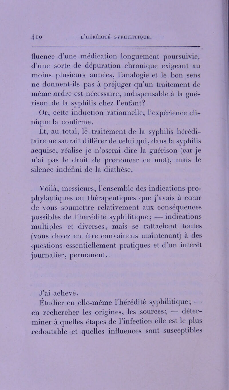 fluence d’une medication longuement poursuivie, d’une sorte de depuration chronique exigeant au moins plusieurs annees, l’analogie et le bon sens ne donnent-ils pas a prejuger qu’un traitement de meme ordre est necessaire, indispensable a la gue- rison de la syphilis chez l’enfant? Or, cette induction rationnelle, l’experience cli— nique la conlirme. Et, au total, le traitement de la syphilis heredi- taire ne saurait differerde celui qui, dans la syphilis acquise, realise je n’oserai dire la guerison (car je 11’ai pas le droit de prononcer ce mot), mais le silence indefini de la diathese. Voila, messieurs, l’ensemble des indications pro- phvlactiques ou therapeutiques que j’avais a coeur de vous soumettre relativement aux consequences possibles de l’heredite syphilitique; — indications multiples et diverses, mais se rattacbant toutes (vous devez en etre convaincus maintenant) a des questions essentiellenient pratiques et d’un interet j ournalier, permanent. J’ai acbeve. Etudier en elle-meme Eheredite syphilitique; — en recliercher les origines, les sources; — deter- miner a quelles etapes de l’infection elle est le plus redoutable et quelles influences sont susceptibles