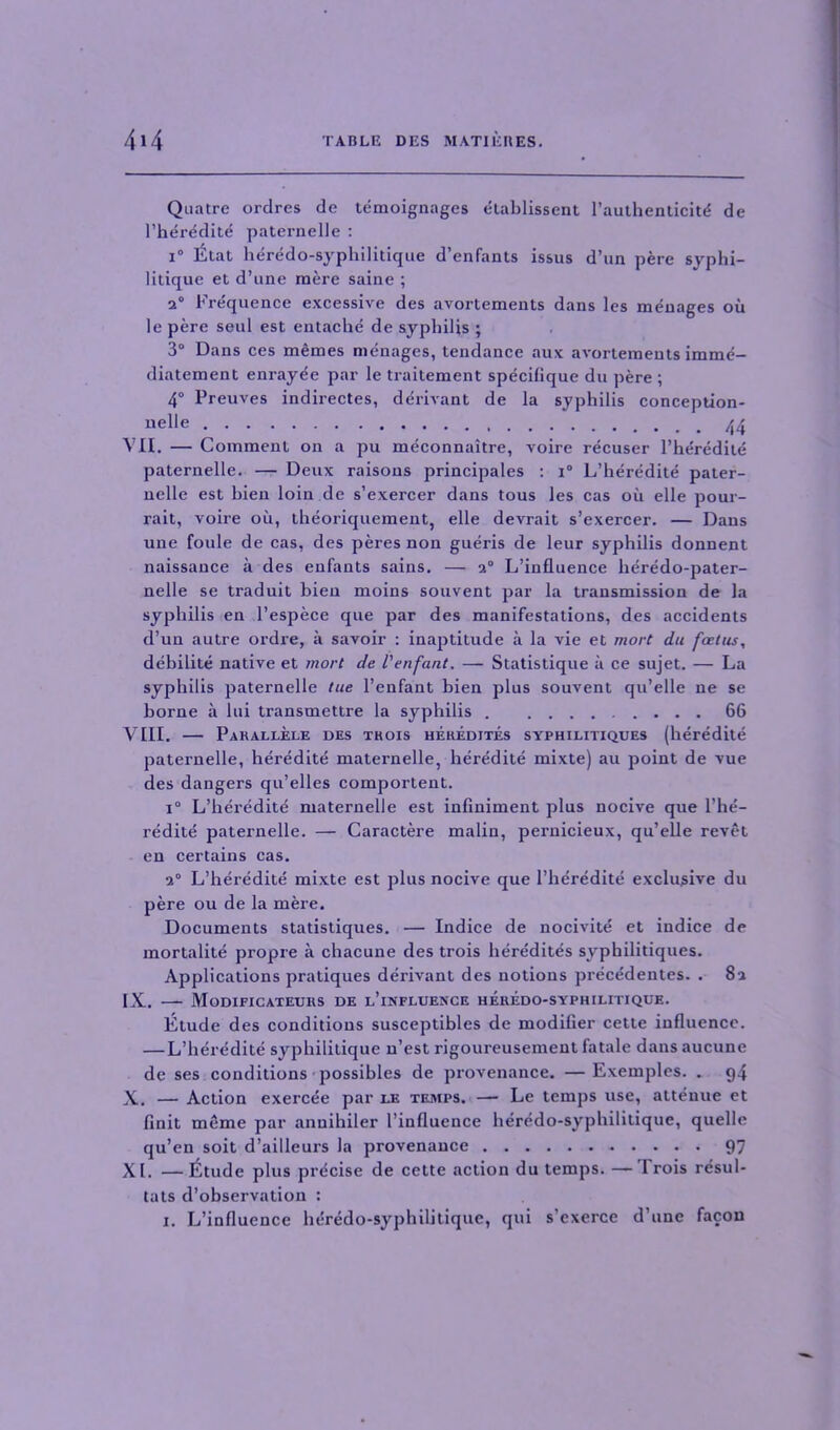 Quatre ordres de temoignages etablissent l’authenticite de l’heredite paternelle : i° Elat heredo-syphilitique d’enfants issus d’un pere syphi- litique et d’une mere saine ; 2° Frequence excessive des avortements dans les menages ou le pere seul est entache de syphilis ; 3° Dans ces memes menages, tendance aux avortements imme- diatement enrayee par le traitement specifique du pere ; 4° Preuves indirectes, derivant de la syphilis conception- uelle 44 VII. — Comment on a pu meconnaitre, voire recuser l’heredite paternelle. — Deux raisons principales : i° L’heredite pater- nelle est bien loin de s’exercer dans tous les cas ou elle pour- rait, voire oil, theoriquement, elle devrait s’exercer. — Dans une foule de cas, des peres non gueris de leur syphilis donnent naissance a des enfants sains. — 2° L’influence lieredo-pater- nelle se traduit bien moins souvent par la transmission de la syphilis en l’espece que par des manifestations, des accidents d’un autre ordre, ii savoir : inaptitude a la vie et mort du foetus, debilite native et mort de I'enfant. — Statistique a ce sujet. — La syphilis paternelle tue I’enfant bien plus souvent qu’elle ne se borne a lui transmettre la syphilis 66 VIII. — Parallele des trois heredites syphilitiques (heredite paternelle, heredite maternelle, heredite mixte) au point de vue des dangers qu’elles comportent. i° L’heredite maternelle est infmiment plus nocive que l’he- redite paternelle. — Caractere malin, pernicieux, qu’elle revet en certains cas. 2° L’heredite mixte est plus nocive que l’heredite exclusive du pere ou de la mere. Documents statistiques. — Indice de nocivite et indice de mortalite propre a chacune des trois heredit4s syphilitiques. Applications pratiques derivant des notions precedentes. . 82 IX. — Modificateurs de l’influence heredo-syphilitique. Etude des conditions susceptibles de modifier cette influence. — L’heredite syphilitique n’est rigoureusement fatale dans aucune de ses conditions possibles de provenance. —Exemples. . g4 X. — Action exercee par le temps. — Le temps use, attenue et finit meme par anuihiler 1’influence heredo-syphilitique, quelle qu’en soit d’ailleurs la provenance 97 XL —Etude plus precise de cette action du temps. — 1 rois resul- tats d’observation : 1. L’influence heredo-syphilitique, qui s exerce d’une facon