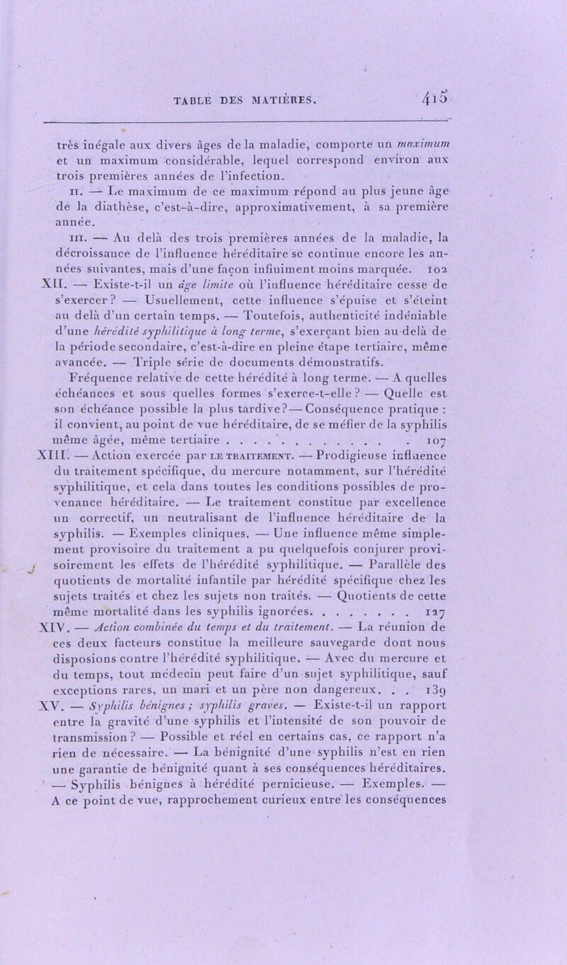 tres inegale aux divers ages de la maladie, comporte un maximum et un maximum considerable, lequel correspond environ aux trois premieres annees de l’infection. ii. — Le maximum de ce maximum repond au plus jeune age de la diathese, c’est-a-dire, approximativement, a sa premiere annee. hi. — Au delii des trois premieres annees de la maladie, la decroissance de l’influence hereditaire sc continue encore les an- nees suivantes, mais d’une facon infiuiment moins marquee. 102 XII. — Existe-t-il un age limite oil l’influence hereditaire cesse de s’exercer? — Usuellement, cette influence s’epuise et s’eleint au delii d’un certain temps. — Toutefois, authenticite indeuiable d’une heredite syphilitique a long terme, s’exercant bien au delii de la periode secondaire, c’est-ii-dire en pleine etape tertiaire, mime avancee. — Triple serie de documents demonstratifs. Frequence relative de cette heredite ii long terme. — A quelles echeances et sous quelles formes s’exerce-t-elle ?— Quelle est son eche'ance possible la plus tardive?—Consequence pratique : il convient, au point de vue hereditaire, de se mefier de la syphilis mime agee, me me tertiaire . 107 XIII. —Action exercee par le tkaitement. —Prodigieuse influence du traitement specifique, du mercure notamment, sur l’heredite syphilitique, et cela dans toutes les conditions possibles de pro- venance hereditaire. — Le traitement constitue par excellence un correctif, un neutralisant de l’influence hereditaire de la syphilis. — Exemples cliniques. — Une influence mime simple- meut provisoire du traitement a pu quelquefois conjurer provi- soirement les effets de 1’heredite syphilitique. — Parallele des quotients de mortalite infantile par heredite specifique chez les sujets traites et chez les sujets non traites. — Quotients de cette mime mortalite dans les syphilis ignorees 127 XIV. — Action combinee du temps et du traitement. — La reunion de ces deux facteurs constitue la meilleure sauvegarde dont nous disposions contre l’heredite syphilitique, -— Avec du mercure et du temps, tout medecin peut faire d’un sujet syphilitique, sauf exceptions rares, un mari et un pere non dangereux. . . 139 XV. — Syphilis benignes ; syphilis graves. — Existe-t-il un rapport entre la gravite d’une syphilis et l’iutensite de son pouvoir de transmission ? — Possible et reel en certains cas, ce rapport n’a rien de necessaire. — La benignite d’une syphilis n’est en rien une garantie de benignite quant a ses consequences hereditaires. — Syphilis benignes a heredite pernicieuse. — Exemples. — A ce point de vue, rapprochement curieux entre les consequences