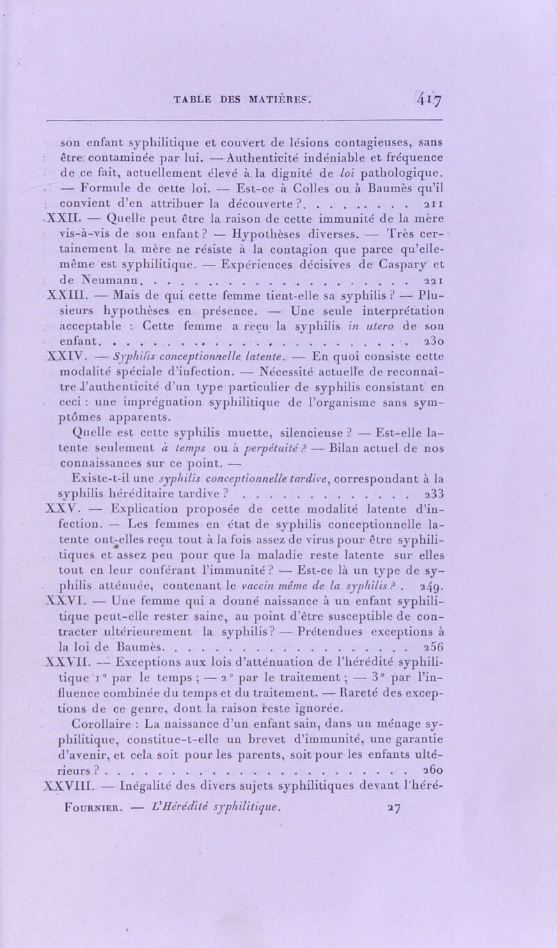 son enfant syphilitique et couvert de lesions contagieuses, sans etre contaminee par lui. — Authenticite indeniable et frequence de ce fait, actuellement eleve a la dignite de lot pathologique. — Formule de cette loi. — Est-ce a Colies ou a Baumes qu’il convient d’en attribuer la decouverte ? 211 XXII. — Quelle pent etre la raison de cette immuuite de la mere vis-a-vis de son enfant? — Hypotheses diverses. — Tres cer- tainement la mere ne resiste a la contagion que parce qu’elle- meme est syphilitique. — Experiences decisives de Caspary et de Neumann 221 XXIII. — Mais de qui cette femme tient-elle sa syphilis ? — Plu- sieurs hypotheses en presence. — Une seule interpretation acceptable : Cette femme a recu la syphilis in utero de son enfant a3o XXIV. — Syphilis conceptionnelle latente. — En quoi consiste cette modalite speciale d’infection. — Necessite actuelle de reconnai- tre J’authenticite d’un type particulier de syphilis consistant en ceci : une impregnation syphilitique de 1’organisme sans sym- ptomes apparents. Quelle est cette syphilis muette, silencieuse ? — Est-elle la- tente seulement a temps ou a perpetuite P— Bilan acluel de nos connaissances sur ce point. — Existe-t-il une syphilis conceptionnelle tardive, correspoudant a la syphilis hereditaire tardive ? 233 XXV. — Explication proposee de cette modalite latente d’in- fection. — Les femmes en etat de syphilis conceptionnelle la- tente ont-elles recu tout a la fois assez de virus pour etre syphili- tiques et assez peu pour que la maladie reste latente sur elles tout en leur conferant l’immunite ? — Est-ce la un type de sy- philis attenuee, contenant le vaccin meme de la syphilis? , 249. XXVI. — Une femme qui a donne naissance a un enfant syphili- tique peut-elle rester saine, au point d’etre susceptible de con- tracter ulterieurement la syphilis? — Pretendues exceptions a la loi de Baumes 256 XXVII. — Exceptions aux lois d’attenuation de l’heredite syphili- tique i° par le temps ; — 20 par le traitement; — 3° par l’in- fluence comhinee du temps et du traitement. — Rarete des excep- tions de ce genre, dont la raison feste ignoree. Corollaire : La naissance d’un enfant sain, dans un menage sy- philitique, constitue-t-elle un brevet d’immunite, une garantie d’avenir, et cela soit pour les parents, soitpour les enfants ulte- rieurs ? 260 XXVIII. — Inegalite des divers sujets syphilitiques devant 1'here- Fourniek. — VHeredite syphilitique. 27